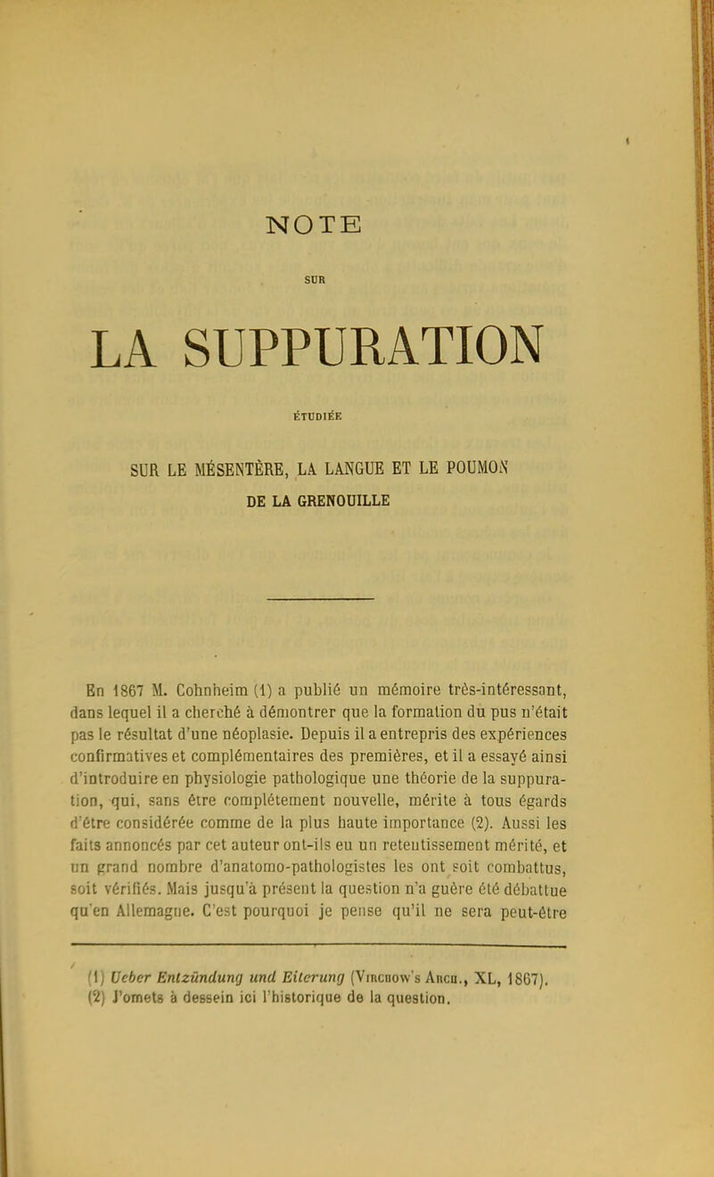 NOTE SUR LA SUPPURATION ÉTUDIÉE SUR LE MÉSENTÈRE, LÀ LANGUE ET LE POUMON DE LA GRENOUILLE En 1867 M. Cohnheim (1) a publié un mémoire très-intéressant, dans lequel il a cherché à démontrer que la formation du pus n'était pas le résultat d'une néoplasie. Depuis il a entrepris des expériences confirmatives et complémentaires des premières, et il a essayé ainsi d'introduire en physiologie pathologique une théorie de la suppura- tion, qui, sans être complètement nouvelle, mérite à tous égards d'être considérée comme de la plus haute importance (2). Aussi les faits annoncés par cet auteur ont-ils eu un retentissement mérité, et un grand nombre d'anatomo-pathologistes les ont soit combattus, soit vérifiés. Mais jusqu'à présent la question n'a guère été débattue qu'en Allemagne. C'est pourquoi je pense qu'il ne sera peut-être (fj Ucber Entzûndung und Eilerung (Vircuow's Arcu., XL, 1867). (2) J'omets à dessein ici l'historique de la question.