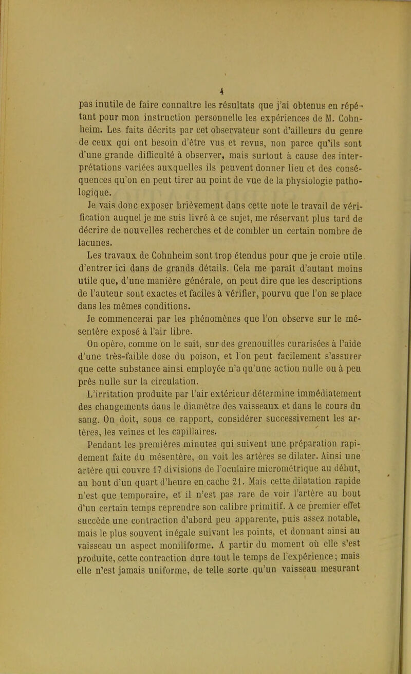 pas inutile de faire connaître les résultats que j'ai obtenus en répé- tant pour mon instruction personnelle les expériences de M. Cohn- heim. Les faits décrits par cet observateur sont d'ailleurs du genre de ceux qui ont besoin d'être vus et revus, non parce qu'ils sont d'une grande difliculté à observer, mais surtout à cause des inter- prétations variées auxquelles ils peuvent donner lieu et des consé- quences qu'on en peut tirer au point de vue de la physiologie patho- logique. Je vais donc exposer brièvement dans cette note le travail de véri- fication auquel je me suis livré à ce sujet, me réservant plus tard de décrire de nouvelles recherches et de combler un certain nombre de lacunes. Les travaux de Cohuheim sont trop étendus pour que je croie utile d'entrer ici dans de grands détails. Cela me parait d'autant moins utile que, d'une manière générale, on peut dire que les descriptions de l'auteur sont exactes et faciles à vérifier, pourvu que l'on se place dans les mêmes conditions. Je commencerai par les phénomènes que l'on observe sur le mé- sentère exposé à l'air libre. On opère, comme on le sait, sur des grenouilles curarisées à l'aide d'une très-faible dose du poison, et l'on peut facilement s'assurer que cette substance ainsi employée n'a qu'une action nulle ou à peu près nulle sur la circulation. L'irritation produite par l'air extérieur détermine immédiatement des changements dans le diamètre des vaisseaux et dans le cours du sang. On doit, sous ce rapport, considérer successivement les ar- tères, les veines et les capillaires. Pendant les premières minutes qui suivent une préparation rapi- dement faite du mésentère, on voit les artères se dilater. Ainsi une artère qui couvre 17 divisions de l'oculaire micrométrique au début, au bout d'un quart d'heure en cache 21. Mais cette dilatation rapide n'est que temporaire, et il n'est pas rare de voir l'artère au bout d'un certain temps reprendre son calibre primitif. A ce premier effet succède une contraction d'abord peu apparente, puis assez notable, mais le plus souvent inégale suivant les points, et donnant ainsi au vaisseau un aspect moniliforme. A partir du moment où elle s'est produite, cette contraction dure tout le temps de l'expérience ; mais elle n'est jamais uniforme, de telle sorte qu'un vaisseau mesurant