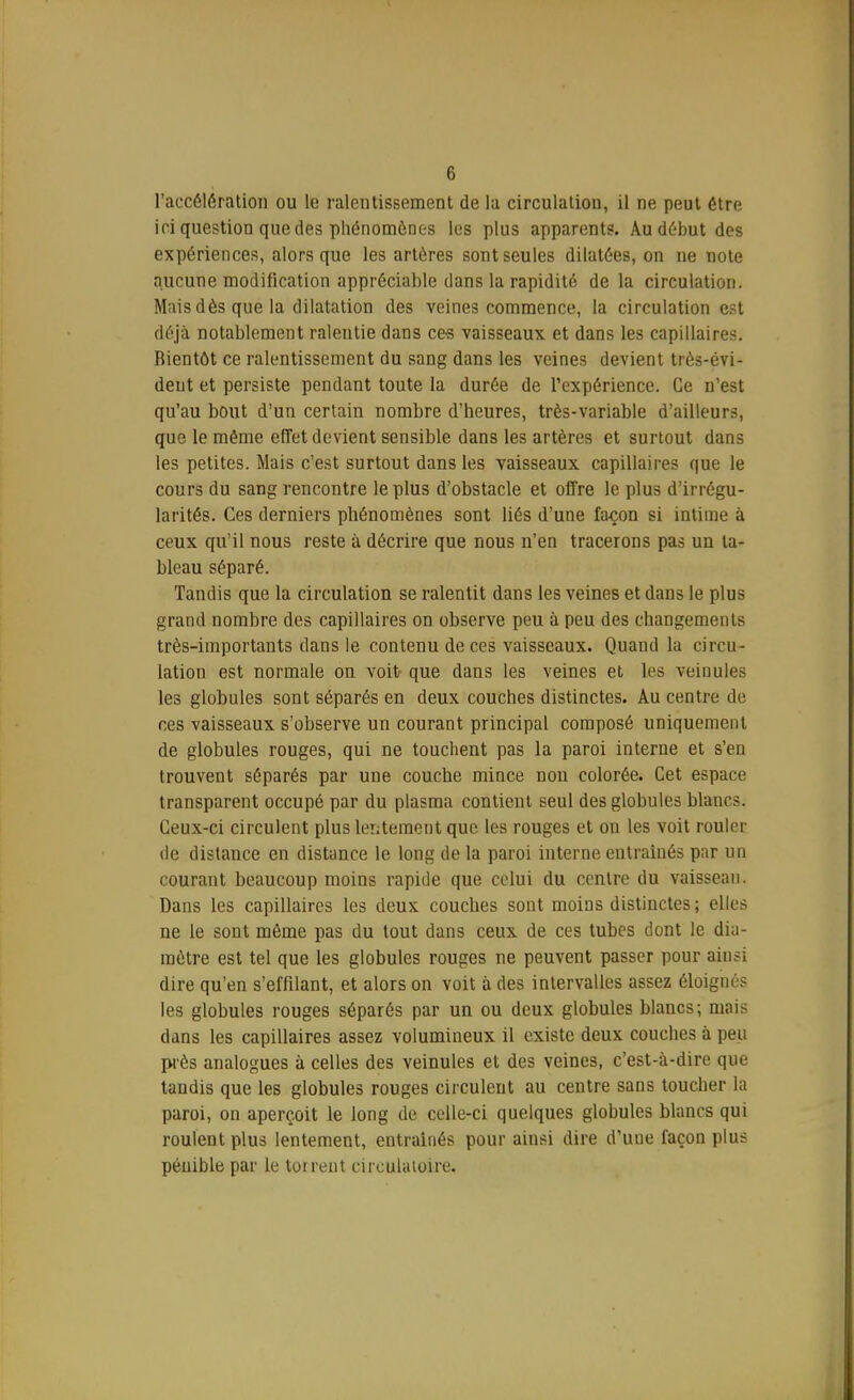 l'accélération ou le ralentissement de la circulation, il ne peut être ici question que des phénomènes les plus apparents. Au début des expériences, alors que les artères sont seules dilatées, on ne note aucune modification appréciable dans la rapidité de la circulation. Mais dès que la dilatation des veines commence, la circulation est déjà notablement ralentie dans ces vaisseaux et dans les capillaires. Rientôt ce ralentissement du sang dans les veines devient très-évi- dent et persiste pendant toute la durée de l'expérience. Ce n'est qu'au bout d'un certain nombre d'heures, très-variable d'ailleurs, que le même effet devient sensible dans les artères et surtout dans les petites. Mais c'est surtout dans les vaisseaux capillaires que le cours du sang rencontre le plus d'obstacle et offre le plus d'irrégu- larités. Ces derniers phénomènes sont liés d'une façon si intime à ceux qu'il nous reste à décrire que nous n'en tracerons pas un ta- bleau séparé. Tandis que la circulation se ralentit dans les veines et dans le plus grand nombre des capillaires on observe peu à peu des changements très-importants dans le contenu de ces vaisseaux. Quand la circu- lation est normale on voit que dans les veines et les veinules les globules sont séparés en deux couches distinctes. Au centre de ces vaisseaux s'observe un courant principal composé uniquement de globules rouges, qui ne touchent pas la paroi interne et s'en trouvent séparés par une couche mince non colorée. Cet espace transparent occupé par du plasma contient seul des globules blancs. Ceux-ci circulent plus lentement que les rouges et on les voit rouler de distance en distance le long de la paroi interne entraînés par un courant beaucoup moins rapide que celui du centre du vaisseau. Dans les capillaires les deux couches sont moins distinctes; elles ne le sont même pas du tout dans ceux de ces tubes dont le dia- mètre est tel que les globules rouges ne peuvent passer pour ainsi dire qu'en s'effilant, et alors on voit à des intervalles assez éloignés les globules rouges séparés par un ou deux globules blancs; mais dans les capillaires assez volumineux il existe deux couches à peu près analogues à celles des veinules et des veines, c'est-à-dire que tandis que les globules rouges circulent au centre sans toucher la paroi, on aperçoit le long de celle-ci quelques globules blancs qui roulent plus lentement, entraînés pour ainsi dire d'une façon plus pénible par le torrent circulatoire.