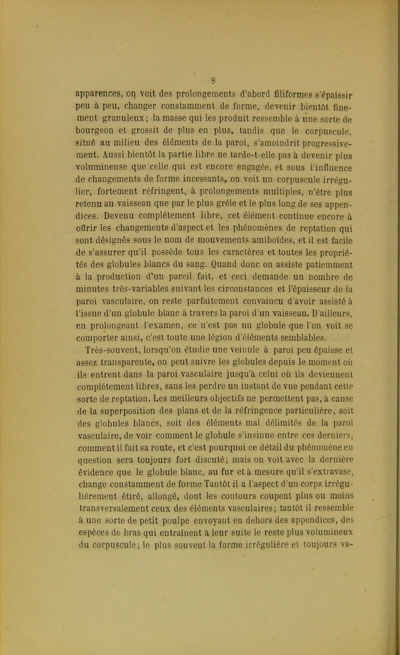 apparences, on voit des prolongements d'abord filiformes s'épaissir peu à peu, changer constamment de forme, devenir bientôt fine- ment granuleux ; la masse qui les produit ressemble à une sorte de bourgeon et grossit de plus en plus, tandis que le corpuscule, situé au milieu des éléments de la paroi, s'amoindrit progressive- ment. Aussi bientôt la partie libre ne tarde-telle pas à devenir plus volumineuse que celle qui est encore engagée, et sous l'influence de changements de forme incessants, on voit un corpuscule irrégu- lier, fortement réfringent, à prolongements multiples, n'être plus retenu au vaisseau que par le plus grêle et le plus long de ses appen- dices. Devenu complètement libre, cet élément continue encore à offrir les changements d'aspect et les phénomènes de reptation qui sont désignés sous le nom de mouvements amiboïdes, et il est facile de s'assurer qu'il possède tous les caractères et toutes les proprié- tés des globules blancs du sang. Quand donc on assiste patiemment à la production d'un pareil fait, et ceci demande un nombre de minutes très-variables suivant les circonstances et l'épaisseur de la paroi vasculaire, on reste parfaitement convaincu d'avoir assisté à l'issue d'un globule blanc à travers la paroi d'un vaisseau. D'ailleurs, en prolongeant l'examen, ce n'est pas un globule que l'on voit se comporter ainsi, c'est toute une légion d'éléments semblables. Très-souvent, lorsqu'on étudie une veinule à paroi peu épaisse et assez transparente, on peut suivre les globules depuis le moment où ils entrent dans la paroi vasculaire jusqu'à celui où ils deviennent complètement libres, sans les perdre un instant de vue pendant cetle sorte de reptation. Les meilleurs objectifs ne permettent pas, à cause de la superposition des plans et de la réfringence particulière, soit des globules blancs, soit des éléments mal délimités de la paroi vasculaire, de voir comment le globule s'insinue entre ces demie; . comment il fait sa route, et c'est pourquoi ce détail du phénomène en question sera toujours fort discuté; mais on voit avec la dernière évidence que le globule blanc, au fur et à mesure qu'il s'extravase, change constamment de forme Tantôt il a l'aspect d'un corps irrégu- lièrement étiré, allongé, dont les contours coupent plus ou moins transversalement ceux des éléments vasculaires ; tantôt il ressemble à une sorte de petit poulpe envoyaut en dehors des appendices, des espèces de bras qui entraînent à leur suite le reste plus volumineux du corpuscule; le plus souvent la forme irrégulière et toujours va-