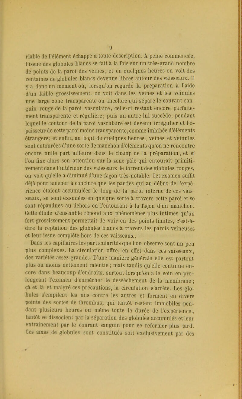 -9 riable de l'élément échappe à toute description. A peine commencée, l'issue des globules blancs se fait à la fois sur un très-grand nombre de points de la paroi des veines, et en quelques heures on voit des centaines de globules blancs devenus libres autour des vaisseaux. Il y a donc un moment où, lorsqu'on regarde la préparation à l'aide d'un faible grossissement, on voit dans les veines et les veinules une large zone transparente ou incolore qui sépare le courant san- guin rouge de la paroi vasculaire, celle-ci restant encore parfaite- ment transparente et régulière; puis un autre lui succède, pendant lequel le contour de la paroi vasculaire est devenu irrégulier et l'é- paisseur de cette paroi moins transparente, comme imbibée d'éléments étrangers; et enfin, au bojit de quelques heures, veines et veinules sont entourées d'une sorte de manchon d'éléments qu'on ne rencontre encore nulle part ailleurs dans le champ de la préparation, et si Ton fixe alors son attention sur la zone pâle qui entourait primiti- vement dans l'intérieur des vaisseaux le torrent des globules rouges, on voit qu'elle a diminué d'une façon très-notable. Cet examen suffit déjà pour amener à conclure que les parties qui au début de l'expé- rience étaient accumulées le long de la paroi interne de ces vais seaux, se sont exsudées en quelque sorte à travers cette paroi et se sont répandues au dehors en l'entourant à la façon d'un manchon. Cette étude d'ensemble répond aux phénomènes plus intimes qu'un fort grossissement permettait de voir en des points limités, c'est-à- dire la reptation des globules blancs à travers les parois veineuses et leur issue complète hors de ces vaisseaux. Dans les capillaires les particularités que l'on observe sont un peu plus complexes. La circulation offre, en effet dans ces vaisseaux, des variétés assez grandes. D'une manière générale elle est partout plus ou moins nettement ralentie; mais tandis qu'elle continue en- core dans beaucoup d'endroits, surtout lorsqu'on a le soin en pro- longeant l'examen d'empêcher le dessèchement de la membrane ; ça et là et malgré ces précautions, la circulation s'arrête. Les glo- bules s'empilent les uns contre les autres et forment en divers points des sortes de thrombus, qui tantôt restent immobiles pen- dant plusieurs heures ou même toute la durée de l'expérience, tantôt se dissocient par la séparation des globules accumulés et leur entraînement par le courant sanguin pour se reformer plus tard. Ces amas de globules sont constitués soit exclusivement par des