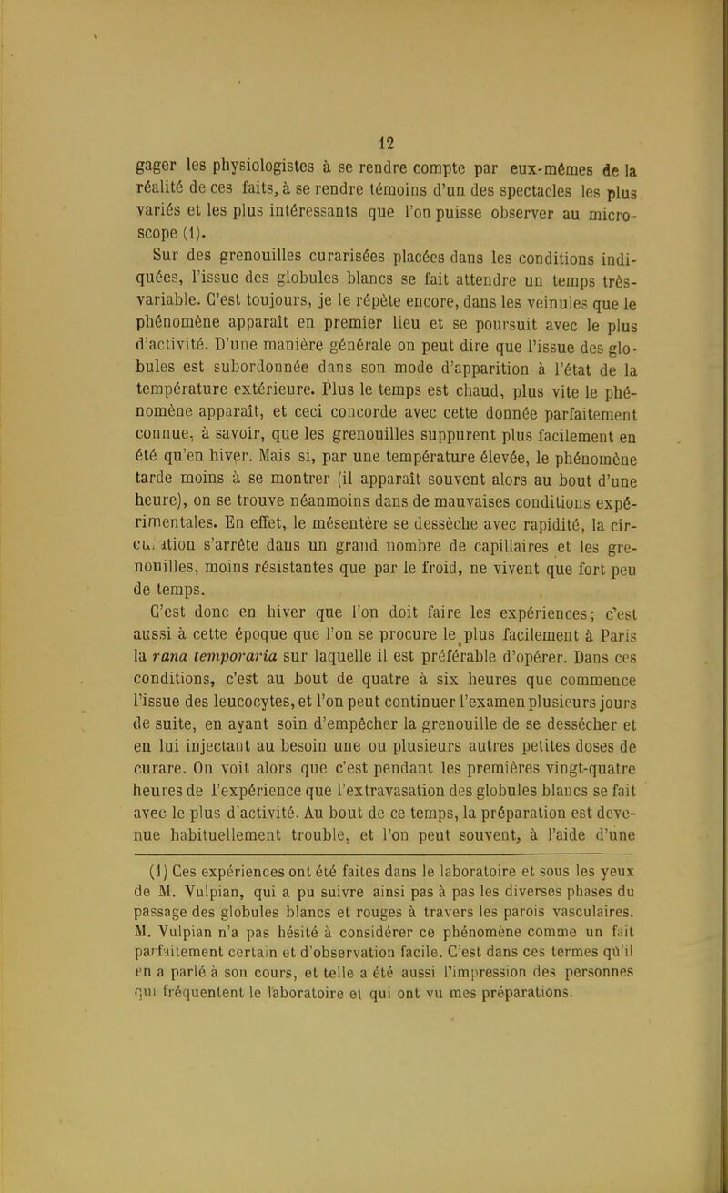 gager les physiologistes à se rendre compte par eux-mêmes de la réalité de ces faits, à se rendre témoins d'un des spectacles les plus variés et les plus intéressants que l'on puisse observer au micro- scope (1). Sur des grenouilles curarisées placées dans les conditions indi- quées, l'issue des globules blancs se fait attendre un temps très- variable. C'est toujours, je le répète encore, dans les veinules que le phénomène apparaît en premier lieu et se poursuit avec le plus d'activité. D'une manière générale on peut dire que l'issue des glo- bules est subordonnée dans son mode d'apparition à l'état de la température extérieure. Plus le temps est chaud, plus vite le phé- nomène apparaît, et ceci concorde avec cette donnée parfaitement connue, à savoir, que les grenouilles suppurent plus facilement en été qu'en hiver. Mais si, par une température élevée, le phénomène tarde moins à se montrer (il apparaît souvent alors au bout d'une heure), on se trouve néanmoins dans de mauvaises conditions expé- rimentales. En effet, le mésentère se dessèche avec rapidité, la cir- cl„ ition s'arrête dans un grand nombre de capillaires et les gre- nouilles, moins résistantes que par le froid, ne vivent que fort peu de temps. C'est donc en hiver que l'on doit faire les expériences; c'est aussi à cette époque que l'on se procure letplus facilement à Paris la rana lemporaria sur laquelle il est préférable d'opérer. Dans ces conditions, c'est au bout de quatre à six heures que commence l'issue des leucocytes, et l'on peut continuer l'examen plusieurs jours de suite, en ayant soin d'empêcher la grenouille de se dessécher et en lui injectant au besoin une ou plusieurs autres petites doses de curare. On voit alors que c'est pendant les premières vingt-quatre heures de l'expérience que l'extravasation des globules blancs se fait avec le plus d'activité. Au bout de ce temps, la préparation est deve- nue habituellement trouble, et l'on peut souvent, à l'aide d'une (1) Ces expériences ont été faites dans le laboratoire et sous les yeux de M. Vulpian, qui a pu suivre ainsi pas à pas les diverses phases du passage des globules blancs et rouges à travers les parois vasculaires. M. Vulpian n'a pas hésité à considérer ce phénomène comme un fait parfaitement certain et d'observation facile. C'est dans ces termes qù'il en a parlé à son cours, et telle a été aussi l'impression des personnes qui fréquentent le laboratoire et qui ont vu mes préparations.