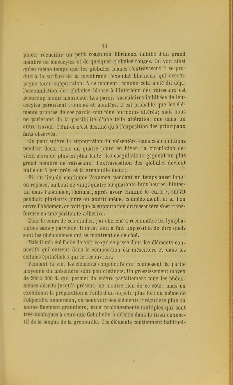 pince, recueillir un petit coaguluru fibriueux imbibé d'un grand nombre de leucocytes et de quelques globules rouges. On voit ainsi qu'en même temps que les globules blancs s'extravasent il se pro- duit à la surface de la membrane l'exsudat fibrineux qui accom- pagne toute suppuration. A ce moment, comme cela a été dit déjà, l'accumulation des globules blancs à l'intérieur des vaisseaux est beaucoup moins manifeste. Les parois vasculaires imbibées de leu- cocytes paraissent troubles et gonflées. Il est probable que les élé- ments propres de ces parois sont plus ou moins altérés; mais nous ne parlerons de la possibilité d'une telle altération que dans un autre travail. Celui-ci n'est destiné qu'à l'exposition des' principaux faits observés. On peut suivre la suppuration du mésentère dans ces conditions pendant deux, trois ou quatre jours en hiver; la circulation de- vient alors de plus en plus lente, les coagulations gagnent un plus grand nombre de vaisseaux, l'extravasation des globules devient nulle ou à peu près, et la grenouille meurt. Si, au lieu de continuer l'examen pendant un temps aussi long, on replace, au bout de vingt-quatre ou quarante-huit heures, l'intes- tin dans l'abdomen, l'animal, après avoir éliminé le curare, survit pendant plusieurs jours ou guérit même complètement, et si l'on ouvre l'abdomen, on voit que la suppuration du mésentère s'est trans- formée en une péritonite adhésive. Dans le cours de ces études, j'ai cherché à reconnaître les lympha- tiques sans y parvenir. Il m'est tout à fait impossible de dire quels sont les phénomènes qui se montrent de ce côté. Mais il m'a été facile de voir ce qui se passe dans les éléments con- nectifs qui entrent dans la composition du mésentère et dans les cellules épithéliales qui le recouvrent. Pendant la vie, les éléments conjonctifs qui composent la partie moyenne du mésentère sont peu distincts. Un grossissement moyen de 200 à 300 d. qui permet de suivre parfaitement tous les phéno- mènes décrits jusqu'à présent, ne montre rien de ce côté; mais en examinant la préparation à l'aide d'un objectif plus fort ou môme de l'objectif à immersion, on peut voir des éléments irréguliers plus ou moins finement granuleux, saus prolongements multiples qui sont trè3-analogues à ceux que Colinheim a décrits dans le tissu connec- tif de la langue de la grenouille. Ces éléments contiennent habituel-