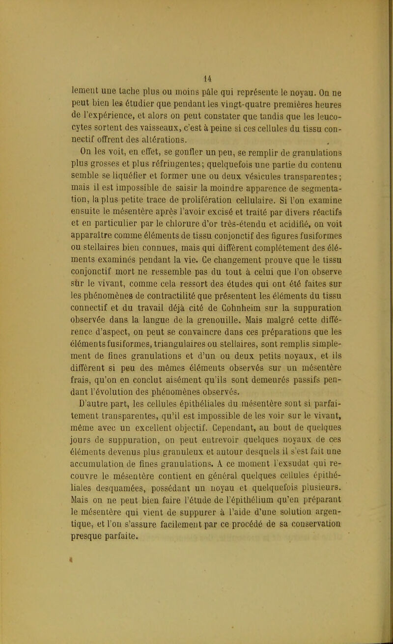 lement une lâche plus ou moins pale qui représente le noyau. On ne peut bien les étudier que pendant les vingt-quatre premières heures de l'expérience, et alors on peut constater que tandis que les leuco- cytes sortent des vaisseaux, c'est à peine si ces cellules du tissu con- nectif offrent des altérations. On les voit, en effet, se gonfler un peu, se remplir de granulations plus grosses et plus réfringentes; quelquefois une partie du contenu semble se liquéfier et former une ou deux vésicules transparentes; mais il est impossible de saisir la moindre apparence de segmenta- tion, lapins petite trace de prolifération cellulaire. Si l'on examine ensuite le mésentère après l'avoir excisé et traité par divers réactifs et en particulier par le chlorure d'or très-étendu et acidifié, on voit apparaître comme éléments de tissu conjonctif des figures fusiformes ou stellaires bien connues, mais qui diffèrent complètement des élé- ments examinés pendant la vie. Ce changement prouve que le tissu conjonctif mort ne ressemble pas du tout à celui que l'on observe sur le vivant, comme cela ressort des études qui ont été faites sur les phénomènes de contractilité que présentent les éléments du tissu connectif et du travail déjà cité de Cohnheim sur la suppuration observée dans la langue de la grenouille. Mais malgré cette diffé- rence d'aspect, on peut se convaincre dans ces préparations que les éléments fusiformes, triangulaires ou stellaires, sont remplis simple- ment de fines granulations et d'un ou deux petits noyaux, et ils diffèrent si peu des mêmes éléments observés sur un mésentère frais, qu'on en conclut aisément qu'ils sont demeurés passifs pen- dant l'évolution des phénomènes observés. D'autre part, les cellules épithéliales du mésentère sont si parfai- tement transparentes, qu'il est impossible de les voir sur le vivant, même avec un excellent objectif. Cependant, au bout de quelques jours de suppuration, on peut entrevoir quelques noyaux de ces éléments devenus plus granuleux et autour desquels il s'est fait une accumulation de fines granulations. A ce moment l'exsudat qui re- couvre le mésentère contient en général quelques cellules épithé- liales desquamées, possédant un noyau et quelquefois plusieurs. Mais on ne peut bien faire l'étude de l'épithélium qu'en préparant le mésentère qui vient de suppurer à l'aide d'une solution argen- tique, et l'on s'assure facilement par ce procédé de sa conservation presque parfaite. •