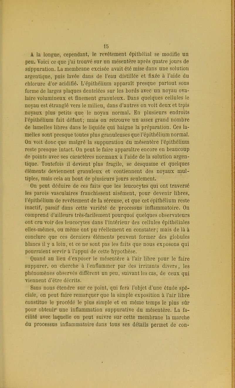 A la longue, cependant, le revêtement épithélial se modifie un peu. Voici ce que j'ai trouvé sur un mésentère après quatre jours de suppuration. La membrane excisée avait été mise dans une solution argentique, puis lavée dans de l'eau distillée et fixée à l'aide du chlorure d'or acidifié. L'épithélium apparaît presque partout sous forme de larges plaques dentelées sur les bords avec un noyau ova- laire volumineux et finement granuleux. Dans quelques cellules le noyau est étranglé vers le milieu, dans d'autres on voit deux et trpis noyaux plus petits que le noyau normal. En plusieurs endroits l'épithélium fait défaut; mais on retrouve un assez grand nombre de lamelles libres dans le liquide qui baigne la préparation. Ces la- melles sont presque toutes plus granuleuses que l'épithélium normal. On voit donc que malgré la suppuration du mésentère l'épithélium reste presque intact. On peut le faire apparaître encore en beaucoup de points avec ses caractères normaux à l'aide de la solution argen- tique. Toutefois il devient plus fragile, se desquame et quelques éléments deviennent granuleux et contiennent des noyaux mul- tiples, mais cela au bout de plusieurs jours seulement. On peut déduire de ces faits que les leucocytes qui ont traversé les parois vasculaires franchissent aisément, pour devenir libres, l'épithélium de revêtement de la séreuse, et que cet épithélium reste inactif, passif dans cette variété de processus inflammatoire. On comprend d'ailleurs très-facilement pourquoi quelques observateurs ont cru voir de3 leucocytes dans l'intérieur des cellules épithéliales elles-mêmes, ou même ont pu réellement en constater; mais de là à conclure que ces derniers éléments peuvent former des globules blancs il y a loin, et ce ne sont pas les faits que nous exposons qui pourraient servir à l'appui de cette hypothèse. Quand au lieu dexposer le mésentère à l'air libre pour le faire suppurer, on cherche à l'enflammer par des irritants divers, les phénomènes observés diffèrent un peu, suivant les cas, de ceux qui viennent d'être décrits. Sans nous étendre sur ce point, qui fera l'objet d'une étude spé- ciale, on peut faire remarquer que la simple exposition à l'air libre constitue le procédé le plus simple et en même temps le plus sûr pour obtenir une inflammation suppurative du mésentère. La fa- cilité avec laquelle on peut suivre sur cette membrane la marche du processus inflammatoire dans tous ses détails permet de con-