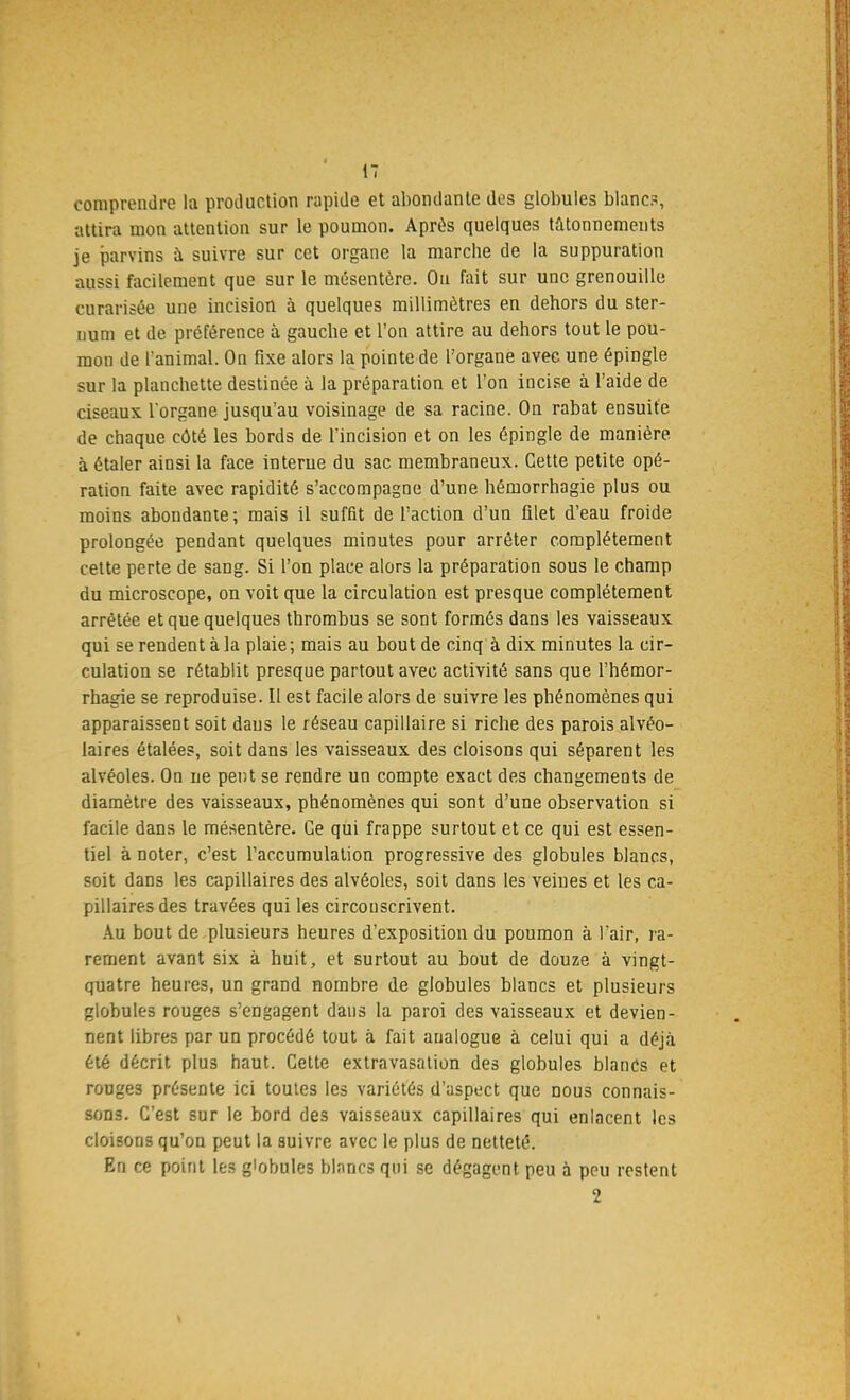 comprendre la production rapide et abondante des globules blanc?, attira mon attention sur le poumon. Après quelques tâtonnements je parvins à suivre sur cet organe la marche de la suppuration aussi facilement que sur le mésentère. Ou fait sur une grenouille curarisée une incision à quelques millimètres en dehors du ster- num et de préférence à gauche et l'on attire au dehors tout le pou- mon de l'animal. On fixe alors la pointe de l'organe avec une épingle sur la plauchette destinée à la préparation et l'on incise à l'aide de ciseaux l'organe jusqu'au voisinage de sa racine. On rabat ensuite de chaque côté les bords de l'incision et on les épingle de manière, à étaler ainsi la face interne du sac membraneux. Cette petite opé- ration faite avec rapidité s'accompagne d'une hémorrhagie plus ou moins abondante; mais il suffit de l'action d'un filet d'eau froide prolongée pendant quelques minutes pour arrêter complètement cette perte de sang. Si l'on place alors la préparation sous le champ du microscope, on voit que la circulation est presque complètement arrêtée et que quelques thrombus se sont formés dans les vaisseaux qui se rendent à la plaie; mais au bout de cinq à dix minutes la cir- culation se rétablit presque partout avec activité sans que l'hémor- rhagie se reproduise. Il est facile alors de suivre les phénomènes qui apparaissent soit dans le réseau capillaire si riche des parois alvéo- laires étalées, soit dans les vaisseaux des cloisons qui séparent les alvéoles. On ne peut se rendre un compte exact des changements de diamètre des vaisseaux, phénomènes qui sont d'une observation si facile dans le mésentère. Ce qui frappe surtout et ce qui est essen- tiel à noter, c'est l'accumulation progressive des globules blancs, soit dans les capillaires des alvéoles, soit dans les veines et les ca- pillaires des travées qui les circouscrivent. Au bout de plusieurs heures d'exposition du poumon à l'air, ra- rement avant six à huit, et surtout au bout de douze à vingt- quatre heures, un grand nombre de globules blancs et plusieurs globules rouges s'engagent dans la paroi des vaisseaux et devien- nent libres par un procédé tout à fait analogue à celui qui a déjà été décrit plus haut. Cette extravasation des globules blancs et rouge3 présente ici toutes les variétés d'aspect que nous connais- sons. C'est sur le bord des vaisseaux capillaires qui enlacent les cloisons qu'on peut la suivre avec le plus de netteté. En ce point les globules blancs qui se dégagent peu à peu restent 2