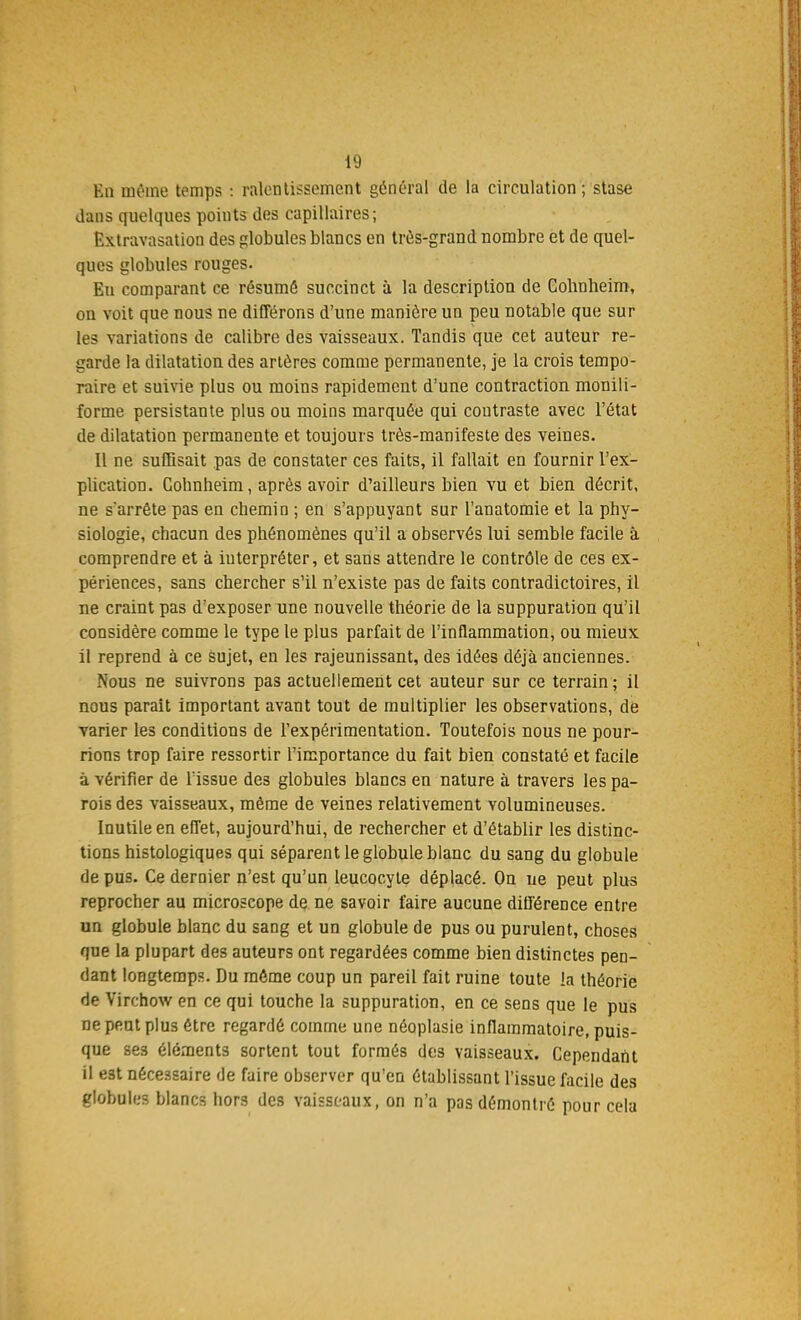 En même temps : ralentissement général de la circulation ; stase dans quelques points des capillaires; Extravasation des globules blancs en très-grand nombre et de quel- ques globules rouges. En comparant ce résumé succinct à la description de Cohnheim, on voit que nous ne différons d'une manière un peu notable que sur les variations de calibre des vaisseaux. Tandis que cet auteur re- garde la dilatation des artères comme permanente, je la crois tempo- raire et suivie plus ou moins rapidement d'une contraction monili- forme persistante plus ou moins marquée qui contraste avec l'état de dilatation permanente et toujours très-manifeste des veines. Il ne suffisait pas de constater ces faits, il fallait en fournir l'ex- plication. Cobnheim, après avoir d'ailleurs bien vu et bien décrit, ne s'arrête pas en chemin ; en s'appuyant sur l'anatomie et la phy- siologie, chacun des phénomènes qu'il a observés lui semble facile à comprendre et à interpréter, et sans attendre le contrôle de ces ex- périences, sans chercher s'il n'existe pas de faits contradictoires, il ne craint pas d'exposer une nouvelle théorie de la suppuration qu'il considère comme le type le plus parfait de l'inflammation, ou mieux il reprend à ce sujet, en les rajeunissant, des idées déjà anciennes. Nous ne suivrons pas actuellement cet auteur sur ce terrain ; il nous parait important avant tout de multiplier les observations, de varier les conditions de l'expérimentation. Toutefois nous ne pour- rions trop faire ressortir l'importance du fait bien constaté et facile à vérifier de l'issue des globules blancs en nature à travers les pa- rois des vaisseaux, même de veines relativement volumineuses. Inutile en effet, aujourd'hui, de rechercher et d'établir les distinc- tions histologiques qui séparent le globule blanc du sang du globule de pu3. Ce dernier n'est qu'un leucocyte déplacé. On ue peut plus reprocher au microscope de ne savoir faire aucune différence entre un globule blanc du sang et un globule de pus ou purulent, choses que la plupart des auteurs ont regardées comme bien distinctes pen- dant longtemps. Du môme coup un pareil fait ruine toute la théorie de Virchow en ce qui touche la suppuration, en ce sens que le pus ne peut plus être regardé comme une néoplasie inflammatoire, puis- que se3 éléments sortent tout formés des vaisseaux. Cependant il e3t nécessaire de faire observer qu'en établissant l'issue facile des globules blancs hors des vaisseaux, on n'a pas démontré pour cela