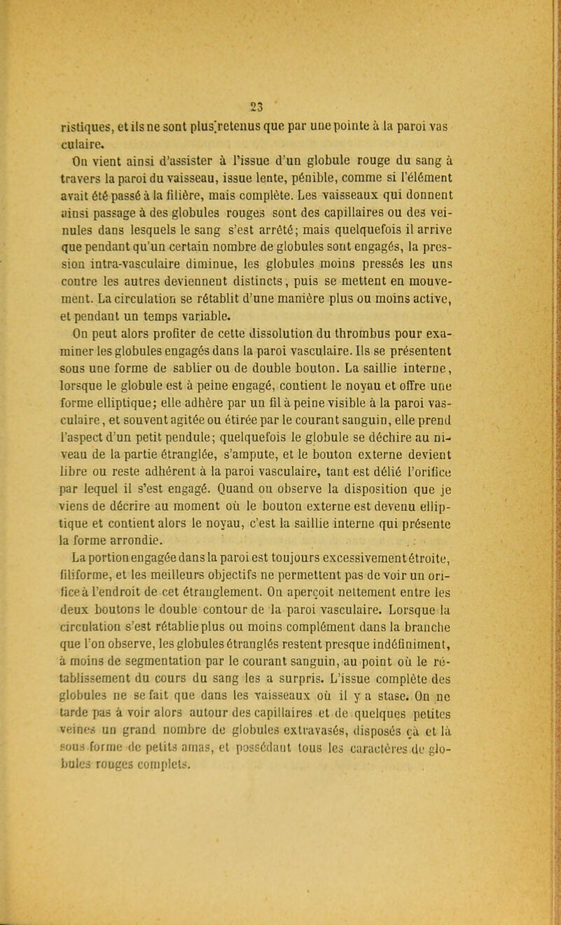 ristiques, et ils ne sont plus]reteuus que par une pointe à la paroi vas culaire. On vient ainsi d'assister à l'issue d'un globule rouge du sang à travers la paroi du vaisseau, issue lente, pénible, comme si l'élément avait été passé à la filière, mais complète. Les vaisseaux qui donnent ainsi passage à des globules rouges sont des capillaires ou des vei- nules dans lesquels le sang s'est arrêté; mais quelquefois il arrive que pendant qu'un certain nombre de globules sont engagés, la pres- sion intra-vasculaire diminue, les globules moins pressés les uns contre les autres deviennent distincts, puis se mettent en mouve- ment. La circulation se rétablit d'une manière plus ou moins active, et pendant un temps variable. On peut alors profiter de cette dissolution du thrombus pour exa- miner les globules engagés dans la paroi vasculaire. Ils se présentent sous une forme de sablier ou de double bouton. La saillie interne, lorsque le globule est à peine engagé, contient le noyau et offre une forme elliptique; elle adbère par un fil à peine visible à la paroi vas- culaire, et souvent agitée ou étirée par le courant sanguin, elle prend l'aspect d'un petit pendule; quelquefois le globule se déchire au ni- veau de la partie étranglée, s'ampute, et le bouton externe devient libre ou reste adhérent à la paroi vasculaire, tant est délié l'orifice par lequel il s'est engagé. Quand ou observe la disposition que je viens de décrire au moment où le bouton externe est devenu ellip- tique et contient alors le noyau, c'est la saillie interne qui présente la forme arrondie. La portion engagée dans la paroi est toujours excessivement étroite, filiforme, et les meilleurs objectifs ne permettent pas de voir un ori- fice à l'endroit de cet étranglement. On aperçoit nettement entre les deux boutons le double contour de la paroi vasculaire. Lorsque la circulation s'est rétablieplus ou moins complément dans la branche que Ton observe, les globules étranglés restent presque indéfiniment, à moins de segmentation par le courant sanguin, au point où. le ré- tablissement du cours du sang les a surpris. L'issue complète des globules ne se fait que dans les vaisseaux où. il y a stase. On ne tarde pas à voir alors autour des capillaires et de quelques petites veines un grand nombre de globules extravasés, disposés ça et là sous forme de petits amas, et possédant tous les caractères de glo- bules routes complet.-'.