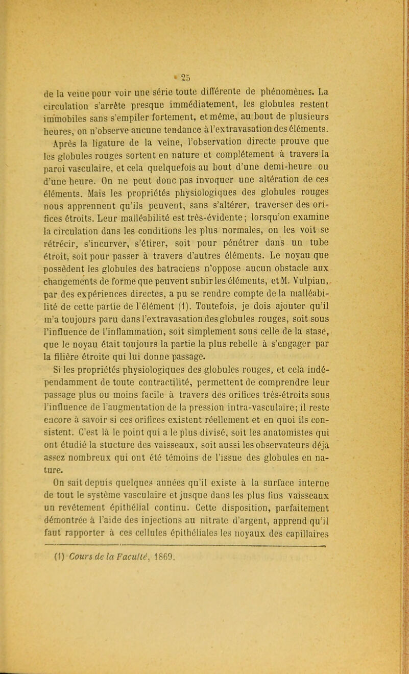 de la veine pour voir une série toute différente de phénomènes. La circulation s'arrête presque immédiatement, les globules restent immobiles sans s'empiler fortement, et même, au bout de plusieurs heures, on n'observe aucune tendance àl'extravasation des éléments. Après la ligature de la veine, l'observation directe prouve que les globules rouges sortent en nature et complètement à travers la paroi vasculaire, et cela quelquefois au bout d'une demi-heure ou d'une heure. On ne peut donc pas invoquer une altération de ces éléments. Mais les propriétés physiologiques des globules rouges nous apprennent qu'ils peuvent, sans s'altérer, traverser des ori- fices étroits. Leur malléabilité est très-évidente ; lorsqu'on examine la circulation dans les conditions les plus normales, on les voit se rétrécir, s'incurver, s'étirer, soit pour pénétrer dans un tube étroit, soit pour passer à travers d'autres éléments. Le noyau que possèdent les globules des batraciens n'oppose aucun obstacle aux changements de forme que peuvent subir les éléments, et M. Vulpian, par des expériences directes, a pu se rendre compte de la malléabi- lité de cette partie de l'élément (1). Toutefois, je dois ajouter qu'il m'a toujours paru dans l'extravasation des globules rouges, soit sous Tinfluence de l'inflammation, soit simplement sous celle de la stase, que le noyau était toujours la partie la plus rebelle à s'engager par la filière étroite qui lui donne passage. Si les propriétés physiologiques des globules rouges, et cela indé- pendamment de toute contraotilité, permettent de comprendre leur passage plus ou moins facile à travers des orifices très-étroits sous l'influence de l'augmentation de la pression intra-vasculaire; il reste encore à savoir si ces orifices existent réellement et en quoi ils con- sistent. C'est là le point qui a le plus divisé, soit les anatomistes qui ont étudié la stucture des vaisseaux, soit aussi les observateurs déjà assez nombreux qui ont été témoins de l'issue des globules en na- ture. On sait depuis quelques années qu'il existe à la surface interne de tout le système vasculaire et jusque dans les plus fins vaisseaux un revêtement épithélial continu. Cette disposition, parfaitement démontrée à l'aide des injections au nitrate d'argent, apprend qu'il faut rapporter à ces cellules épithéliales les noyaux des capillaires