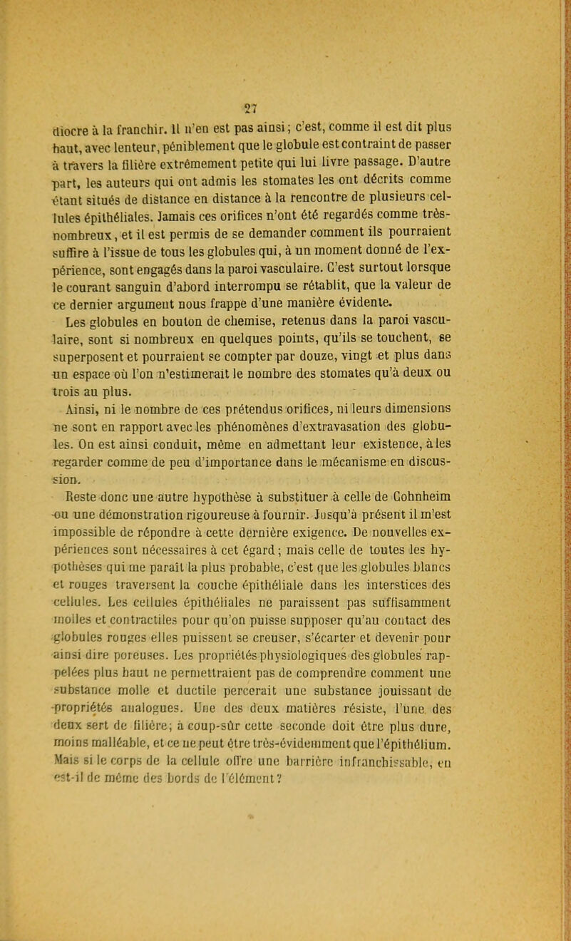 diocre à la franchir. 11 n'en est pas ainsi ; c'est, comme il est dit plus haut, avec lenteur, péniblement que le glohule est contraint de passer à travers la filière extrêmement petite qui lui livre passage. D'autre part, les auteurs qui ont admis les stomates les ont décrits comme étant situés de distance en distance à la rencontre de plusieurs cel- lules épithéliales. Jamais ces orifices n'ont été regardés comme très- nombreux, et il est permis de se demander comment ils pourraient suffire à l'issue de tous les globules qui, à un moment donné de l'ex- périence, sont engagés dans la paroi vasculaire. C'est surtout lorsque le courant sanguin d'abord interrompu se rétablit, que la valeur de ce dernier argument nous frappe d'une manière évidente. Les globules en boulon de chemise, retenus dans la paroi vascu- laire, sont si nombreux en quelques points, qu'ils se touchent, se superposent et pourraient se compter par douze, vingt et plus dans un espace où l'on n'estimerait le nombre des stomates qu'à deux ou trois au plus. Ainsi, ni le nombre de ces prétendus orifices, ni leurs dimensions ne sont en rapport avec les phénomènes d'extravasation des globu- les. On est ainsi conduit, même en admettant leur existence, aies regarder comme de peu d'importance dans le mécanisme en discus- sion. Reste donc une autre hypothèse à substituer à celle de Cohnheim •ou une démonstration rigoureuse à fournir. Jusqu'à présent il m'est impossible de répondre à cette dernière exigence. De nouvelles ex- périences sont nécessaires à cet égard; mais celle de toutes les hy- pothèses qui me parait la plus probable, c'est que les globules blancs et rouges traversent la couche épithéliale dans les interstices des cellules. Les cellules épithéliales ne paraissent pas suffisamment molles et contractiles pour qu'on puisse supposer qu'au contact des globules rouges elles puissent se creuser, s'écarter et devenir pour ainsi dire poreuses. Les propriétés physiologiques des globules rap- pelées plus haut ne permettraient pas de comprendre comment une substance molle et ductile percerait une substance jouissant de •propriétés analogues. Une des deux matières résiste, l'une des deux sert de filière; à coup-sùr cette seconde doit être plus dure, moins malléable, et ce ne peut être très-évidemment que l'épithélium. Mais si le corps de la cellule offre une barrière infranchissable, eu 'îst-il de même des bords d<3 l'élément?