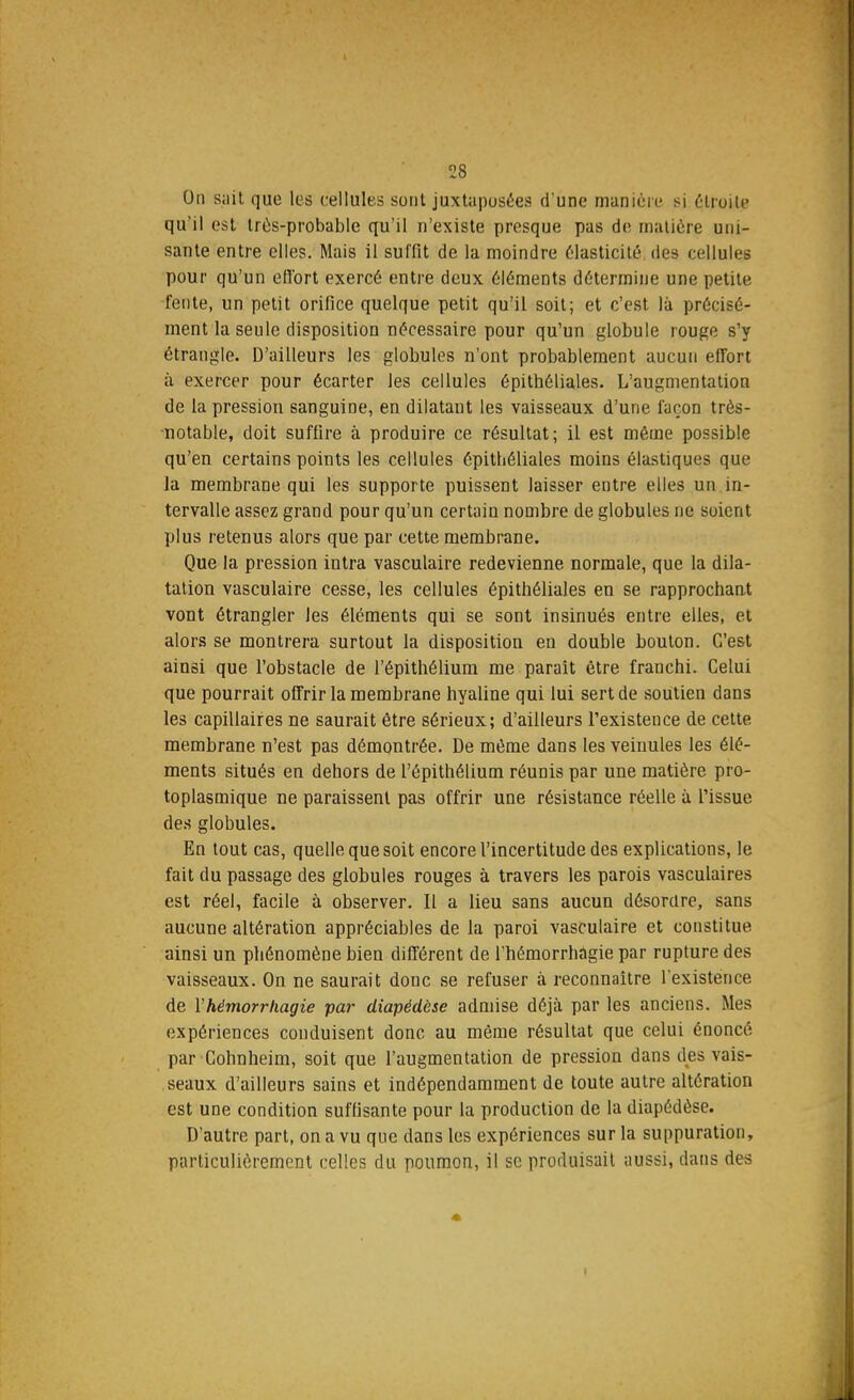 On sait que les cellules sont juxtaposées d'une manière si étroite qu'il est très-probable qu'il n'existe presque pas de matière uni- sante entre elles. Mais il suffit de la moindre élasticité des cellules pour qu'un effort exercé entre deux éléments détermine une petite fente, un petit orifice quelque petit qu'il soit; et c'est là précisé- ment la seule disposition nécessaire pour qu'un globule rouge s'y étrangle. D'ailleurs les globules n'ont probablement aucun effort à exercer pour écarter les cellules épitbéliales. L'augmentation de la pression sanguine, en dilatant les vaisseaux d'une façon très- notable, doit suffire à produire ce résultat; il est même possible qu'en certains points les cellules épitbéliales moins élastiques que la membrane qui les supporte puissent laisser entre elles un in- tervalle assez grand pour qu'un certain nombre de globules ne soient plus retenus alors que par cette membrane. Que la pression intra vasculaire redevienne normale, que la dila- tation vasculaire cesse, les cellules épithéliales en se rapprochant vont étrangler les éléments qui se sont insinués entre elles, et alors se montrera surtout la disposition en double bouton. C'est ainsi que l'obstacle de l'épithélium me paraît être franchi. Celui que pourrait offrir la membrane hyaline qui lui sert de soutien dans les capillaires ne saurait être sérieux; d'ailleurs l'existence de cette membrane n'est pas démontrée. De même dans les veinules les élé- ments situés en dehors de l'épithélium réunis par une matière pro- toplasmique ne paraissent pas offrir une résistance réelle à l'issue des globules. En tout cas, quelle que soit encore l'incertitude des explications, le fait du passage des globules rouges à travers les parois vasculaires est réel, facile à observer. Il a lieu sans aucun désordre, sans aucune altération appréciables de la paroi vasculaire et constitue ainsi un phénomène bien différent de l'hémorrhagie par rupture des vaisseaux. On ne saurait donc se refuser à reconnaître l'existence de Yhémorrkagie par diapédèse admise déjà par les anciens. Mes expériences conduisent donc au même résultat que celui énoncé par Cohnheim, soit que l'augmentation de pression dans des vais- seaux d'ailleurs sains et indépendamment de toute autre altération est une condition suffisante pour la production de la diapédèse. D'autre part, on a vu que dans les expériences sur la suppuration, particulièrement celles du poumon, il se produisait aussi, dans des