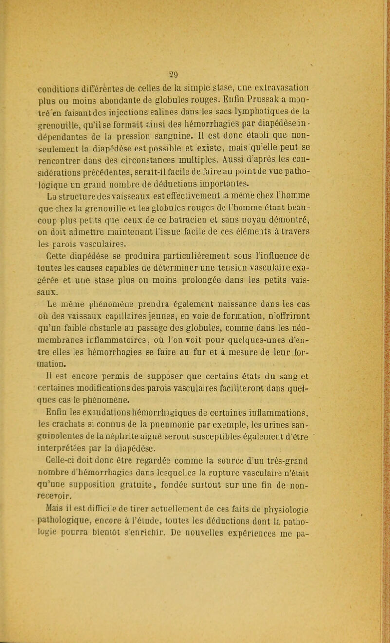 conditions différentes de celles de la simple stase, une extravasation plus ou moins abondante de globules rouges. Enfin Prussak a mon- tré en luisant des injections salines dans les sacs lymphatiques de la grenouille, qu'il se formait ainsi des hémorrhagies par diapédèse in- dépendantes de la pression sanguine. Il est donc établi que non- seulemeut la diapédèse est possible et existe, mais qu'elle peut se rencontrer dans des circonstances multiples. Aussi d'après les con- sidérations précédentes, serait-il facile de faire au point de vue patho- logique un grand nombre de déductions importantes. La structure des vaisseaux est effectivement la même chez l'homme que chez la grenouille et les globules rouges de l'homme étant beau- coup plus petits que ceux de ce batracien et sans noyau démontré, on doit admettre maintenant l'issue facile de ces éléments à travers les parois vasculaires. Cette diapédèse se produira particulièrement sous l'influence de toutes les causes capables de déterminer une tension vasculaire exa- gérée et une stase plus ou moins prolongée dans les petits vais- saux. Le même phénomène prendra également naissance dans les cas où des vaissaux capillaires jeunes, en voie de formation, n'offriront qu'un faible obstacle au passage des globules, comme dans les néo- membranes inflammatoires, où l'on voit pour quelques-unes d'en- tre elles les hémorrhagies se faire au fur et à mesure de leur for- mation. Il est encore permis de supposer que certains états du sang et certaines modifications des parois vasculaires faciliteront dans quel- ques cas le phénomène. Enfiu les exsudations hémorrhagiques de certaines inflammations, les crachats si connus de la pneumonie par exemple, les urines san- guinolentes de la néphrite aiguë seroût susceptibles également d'être interprétées par la diapédèse. Celle-ci doit donc être regardée comme la source d'un très-grand nombre d'hémorrhagies dans lesquelles la rupture vasculaire n'était qu'une supposition gratuite, fondée surtout sur une fin de non- recevoir. Mais il est difficile de tirer actuellement de ces faits de physiologie pathologique, encore à l'élude, toutes les déductions dont la patho- logie pourra bientôt s'enrichir. De nouvelles expériences me pa-