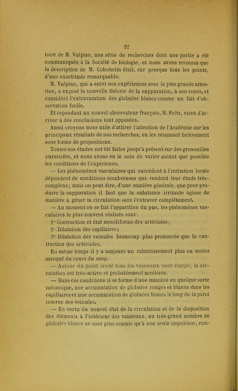 toire de M. Vulpian, une série de recherches dont une partie a été communiquée à la Société de biologie, et nous avons reconnu que la description de M. Cohnheim était, sur presque tous les points, d'une exactitude remarquable. M. Vulpian, qui a suivi nos expériences avec la plus grande atten- tion, a exposé la nouvelle théorie de la suppuration, à son cours, et considéré l'extraYasation des globules blancs comme un fait d'ob- servation facile. Et cependant un nouvel observateur français, M. Feltz, vient d'ar- river à des conclusions tout opposées. Aussi croyons nous utile d'attirer l'attention de l'Académie sur les principaux résultats de nos recherches, en les résumant brièvement sous forme de propositions. Toutes nos études ont été faites jusqu'à présent sur des grenouilles curarisées, et nous avons eu le soin de varier autant que possible les conditions de l'expérience. — Les phénomènes vasculaires qui succèdent à l'irritation locale dépendent de conditions nombreuses qui rendent leur étude très- complexe ; mais on peut dire, d'une manière générale, que pour pro- duire la suppuration il faut que la substance irritante agisse de manière à gêner la circulation sans l'entraver complètement. — Au moment où se fait l'apparition du pus, les phénomènes vas- culaires le plus souvent réalisés sont : 1 Contraction et état moniliforme des artérioles; 2° Dilatation des capillaires ; 3° Dilatation des veinules beaucoup plus prononcée que la con- traction des artérioles. Eu même temps il y a toujours un ralentissement plus ou moins marqué du cours du sang. — Autour du point irrité tous les vaisseaux sont élargi?, la cir- culation est très-active et probablement accélérée. — Dans ces conditions il se forme d'une manière en quelque sorte mécanique, une accumulation de globules rouges et blancs dans les capillaires et une accumulation de globules blancs le long de la puroi interne des veinules. i — En vertu du nouvel état de la circulation et de la disposition des éléments à l'intérieur des vaisseaux, un très-grand nombre de globules blancs ne sont plus soumis qu'à une seule impulsion ; corn-