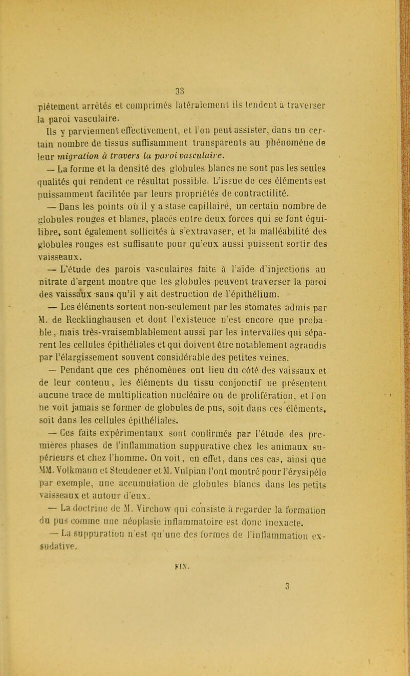 pléteinent arrêtés et comprimés latéralement ils tendent a traverser la paroi vasculaire. Us y parviennent efiectivement, et I on peut assister, dans un cer- tain nombre de tissus suffisamment transparents au phénomène de leur migration à travers La paroi vasculaire. — La forme et la densité des globules blancs ne sont pas les seules qualités qui rendent ce résultat possible. L'issue de ces éléments est puissamment facilitée par leurs propriétés de contractilité. — Dans les points où il y a stase capillaire, un certain nombre de globules rouges et blancs, placés entre deux forces qui se font équi- libre, sont également sollicités ù s'extravaser, et la malléabilité des globules rouges est suflisante pour qu'eux aussi puissent sortir des vaisseaux. — L'étude des parois vasculaires faite à l'aide d'injections au nitrate d'argent montre que les globules peuvent traverser la paroi des vaissaux-sans qu'il y ail destruction de l'épithélium. — Les éléments sortent non-seulement parles stomates admis par M. de Recklinghausen et dont l'existence n'est encore que proba- ble, mais très-vraisemblablement aussi par les intervalles qui sépa- rent les cellules épithéliales et qui doivent être notablement agrandis par l'élargissement souvent considérable des petites veines. — Pendant que ces phénomènes ont lieu du côté des vaissaux et de leur contenu, les éléments du tissu eonjonctif ne présentent aucune trace de multiplication nucléaire ou de prolifération, et l'on ne voit jamais se former de globules de pus, soit dans ces éléments, soit dans les cellules épithéliales. — Ces faits expérimentaux sont continués par l'élude des pre- mières phases de L'inflammation suppuralive chez les animaux su- périeurs et chez l'homme. On voit, en effet, dans ces cas, ainsi que MM. Volkmann et Steudener et M. Vulpian l'ont montré pour l'érysipèlo par exemple, une accumulation de globules blancs dans les petits vaisseaux et autour d'eux. — La doctrine de M. Virchow qui consiste à regarder la formation du pus comme une néoplasie inflammatoire est donc inexacte. — Lasuppuration n'est qu'une des formes de l'inflammation ex- ludative. UN.