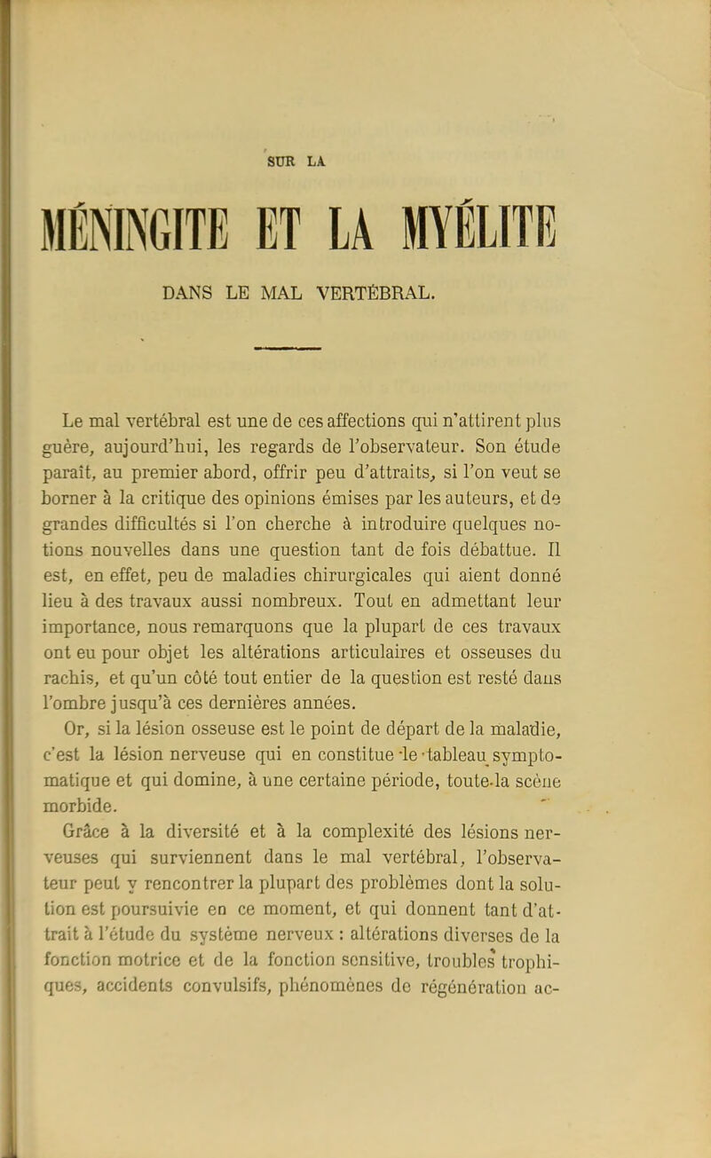 SUR LA. MÉNINGITE ET LA MYÉLITE DANS LE MAL VERTÉBRAL. Le mal vertébral est une de ces affections qui n'attirent plus guère, aujourd'hui, les regards de l'observateur. Son étude paraît, au premier abord, offrir peu d'attraits, si l'on veut se borner à la critique des opinions émises par les auteurs, et de grandes difficultés si l'on cherche à introduire quelques no- tions nouvelles dans une question tant de fois débattue. Il est, en effet, peu de maladies chirurgicales qui aient donné lieu à des travaux aussi nombreux. Tout en admettant leur importance, nous remarquons que la plupart de ces travaux ont eu pour objet les altérations articulaires et osseuses du rachis, et qu'un côté tout entier de la question est resté dans l'ombre jusqu'à ces dernières années. Or, si la lésion osseuse est le point de départ de la maladie, c'est la lésion nerveuse qui en constitue -le-tableau sympto- matique et qui domine, à une certaine période, toute-la scène morbide. Grâce à la diversité et à la complexité des lésions ner- veuses qui surviennent dans le mal vertébral, l'observa- teur peut y rencontrer la plupart des problèmes dont la solu- tion est poursuivie en ce moment, et qui donnent tant d'at- trait à l'étude du système nerveux : altérations diverses de la fonction motrice et de la fonction scnsitive, troubles trophi- ques, accidents convulsifs, phénomènes de régénération ac-