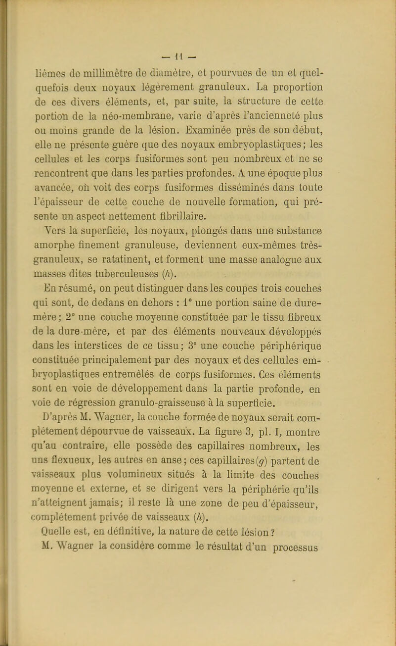 lièmes de millimètre do diamètre, et pourvues de un et quel- quefois deux uoyaux légèrement granuleux. La proportion de ces divers éléments, et, par suite, la structure de cette portion de la néo-membrane, varie d'après l'ancienneté plus ou moins grande de la lésion. Examinée près de son début, elle ne présente guère que des noyaux embryoplastiques; les cellules et les corps fusiformes sont peu nombreux et ne se rencontrent que dans les parties profondes. A une époque plus avancée, on voit des corps fusiformes disséminés dans toute l'épaisseur de cette couche de nouvelle formation, qui pré- sente un aspect nettement fibrillaire. Vers la superficie, les noyaux, plongés dans une substance amorphe finement granuleuse, deviennent eux-mêmes très- granuleux, se ratatinent, et forment une masse analogue aux masses dites tuberculeuses (h). En résumé, on peut distinguer dans les coupes trois couches qui sont, de dedans en dehors : 1° une portion saine de dure- mère; 2° une couche moyenne constituée par le tissu fibreux de la dure-mère, et par des éléments nouveaux développés dans les interstices de ce tissu ; 3° une couche périphérique constituée principalement par des noyaux et des cellules em- bryoplastiques entremêlés de corps fusiformes. Ces éléments sont en voie de développement dans la partie profonde, en voie de régression granulo-graisseuse à la superficie. D'après M. Wagner, la couche formée de noyaux serait com- plètement dépourvue de vaisseaux. La figure 3, pl. I, montre qu'au contraire, elle possède des capillaires nombreux, les uns flexueux, les autres en anse; ces capillaires [g) partent de vaisseaux plus volumineux situés à la limite des couches moyenne et externe, et se dirigent vers la périphérie qu'ils n'atteignent jamais; il reste là une zone de peu d'épaisseur, complètement privée de vaisseaux (h). Quelle est, en définitive, la nature de cette lésion ? M. Wagner la considère comme le résultat d'un processus