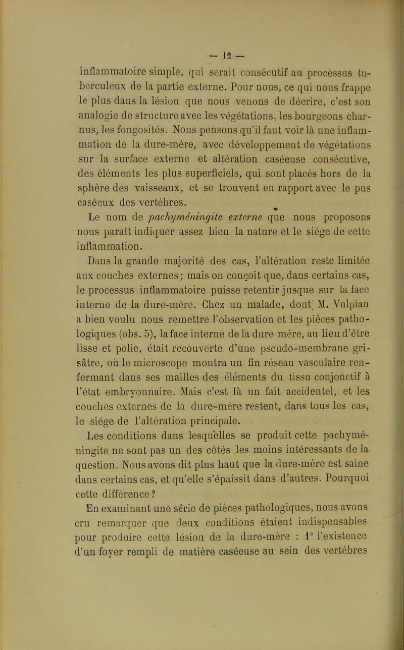 inflammatoire simple, qui serait consécutif au processus tu- berculeux de la partie externe. Pour nous, ce qui nous frappe le plus dans la lésion que nous venons de décrire, c'est son analogie de structure avec les végétations, les bourgeons char- nus, les fongosités. Nous pensons qu'il faut voir là une inflam- mation de la dure-mère, avec développement de végétations sur la surface externe et altération caséeuse consécutive, des éléments les plus superficiels, qui sont placés hors de la sphère des vaisseaux, et se trouvent en rapport avec le pus caséeux des vertèbres. Le nom de pachyméningite externe que nous proposons nous paraît indiquer assez bien la nature et le siège de cette inflammation. Dans la grande majorité des cas, l'altération reste limitée aux couches externes; mais on conçoit que, dans certains cas, le processus inflammatoire puisse retentir jusque sur la face interne de la dure-mère. Chez un malade, dont M. Vulpian a bien voulu nous remettre l'observation et les pièces patho- logiques (obs. 5), la face interne delà dure mère, au lieu d'être lisse et polie, était recouverte d'une pseudo-membrane gri- sâtre, où le microscope montra un fin réseau vasculaire ren- fermant dans ses mailles des éléments du tissu conjonciif à l'état embryonnaire. Mais c'est là un fait accidentel, et les couches externes de la dure-mère restent, dans tous les cas, le siège de l'altération principale. Les conditions dans lesquelles se produit cette pachymé- ningite ne sont pas un des côtés les moins intéressants de la question. Nous avons dit plus haut que la dure-mère est saine dans certains cas, et qu'elle s'épaissit dans d'autres. Pourquoi cette différence ? En examinant une série de pièces pathologiques, nous avons cru remarquer que deux conditions étaient indispensables pour produire cette lésion de la dure-mère : 1° l'existence d'un foyer rempli de matière caséeuse au sein des vertèbres