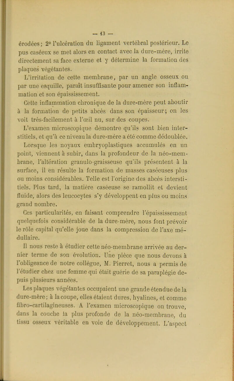 érodées; 2° l'ulcération du ligament vertébral postérieur. Le pus caséeux se met alors en contact avec la dure-mère, irrite directement sa face externe et y détermine la formation des plaques végétantes. L'irritation de cette membrane, par un angle osseux ou par une esquille, paraît insuffisante pour amener son inflam- mation et son épaississement. Cette inflammation chronique de la dure-mère peut aboutir à la formation de petits abcès dans son épaisseur; on les voit très-facilement à l'œil nu, sur des coupes. L'examen microscopique démontre qu'ils sont bien inter- stitiels, et qu'à ce niveau la dure-mère a été comme dédoublée. Lorsque les noyaux embryoplastiques accumulés en un point, viennent à subir, dans la profondeur de la néo-mem- brane, l'altération granulo-graisseuse qu'ils présentent à la surface, il en résulte la formation de masses caséeuses plus ou moins considérables. Telle est l'origine des abcès intersti- tiels. Plus tard, la matière caséeuse se ramollit el devient fluide, alors des leucocytes s'y développent en plus ou moins grand nombre. Ces particularités, en faisant comprendre l'épaississement quelquefois considérable de la dure-mère, nous font prévoir le rôle capital qu'elle joue dans la compression de l'axe mé- dullaire. Il nous reste à étudier cette néo-membrane arrivée au der- nier terme de son évolution. Une pièce que nous devons à l'obligeance de notre collègue, M. Pierret, nous a permis de l'étudier chez une femme qui était guérie de sa paraplégie de- puis plusieurs années. Les plaques végétantes occupaient une grande étendue de la dure-mère; à la coupe, elles étaient dures, hyalines, et comme fibro-cartilagineuses. A l'examen microscopique on trouve, dans la couche la plus profonde de la néo-membrane, du tissu osseux véritable en voie de développement. L'aspect