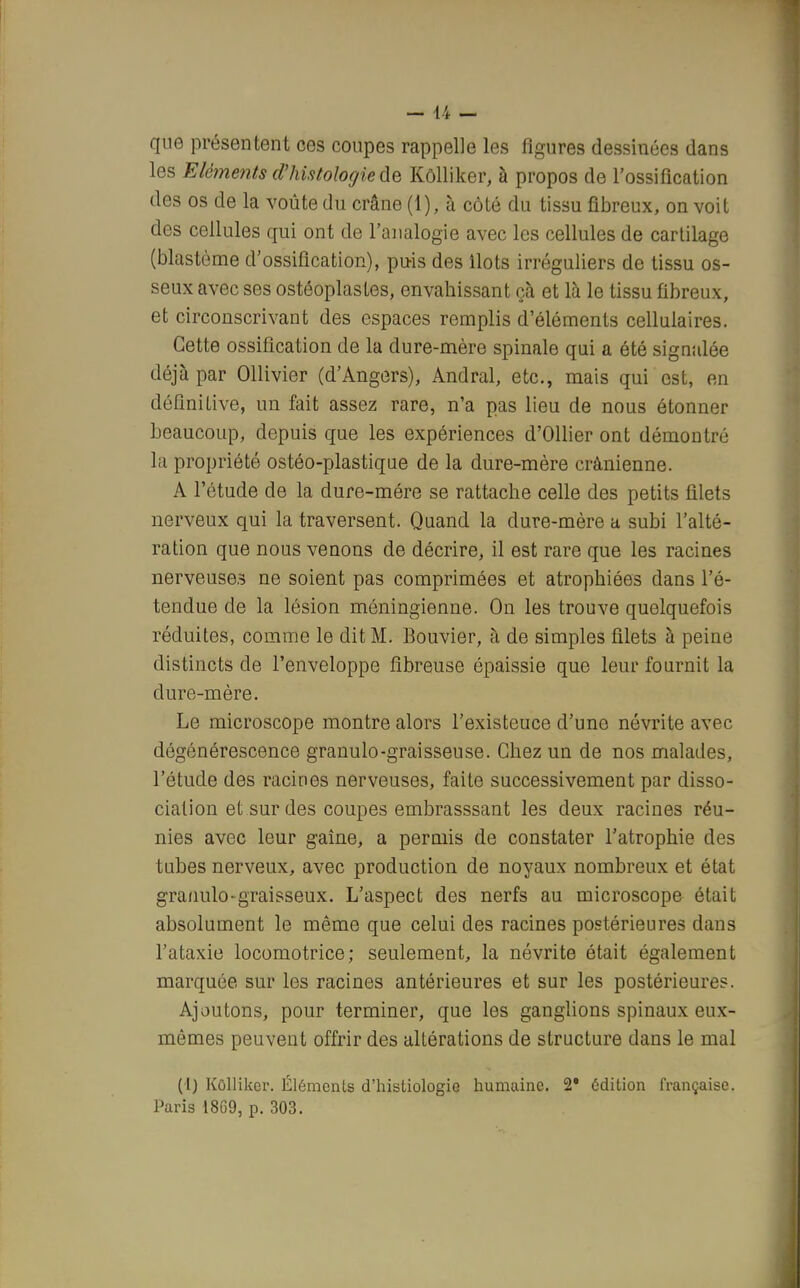 que présentent ces coupes rappelle les figures dessinées dans les Eléments d'histologie de Kôlliker, à propos de l'ossification des os de la voûte du crâne (1), à côté du tissu fibreux, on voit des cellules qui ont de l'analogie avec les cellules de cartilage (blastème d'ossification), puis des Ilots irréguliers de tissu os- seux avec ses ostéoplastes, envahissant çà et là le tissu fibreux, et circonscrivant des espaces remplis d'éléments cellulaires. Cette ossification de la dure-mère spinale qui a été signalée déjà par Ollivier (d'Angers), Andral, etc., mais qui est, en définiLive, un fait assez rare, n'a pas lieu de nous étonner beaucoup, depuis que les expériences d'Ollier ont démontré la propriété ostéo-plastique de la dure-mère crânienne. A l'étude de la dure-mére se rattache celle des petits filets nerveux qui la traversent. Quand la dure-mère a subi l'alté- ration que nous venons de décrire, il est rare que les racines nerveuses ne soient pas comprimées et atrophiées dans l'é- tendue de la lésion méningienne. On les trouve quelquefois réduites, comme le dit M. Bouvier, à de simples filets à peine distincts de l'enveloppe fibreuse épaissie que leur fournit la dure-mère. Le microscope montre alors l'existeuce d'une névrite avec dégénérescence granulo-graisseuse. Chez un de nos malades, l'étude des racines nerveuses, faite successivement par disso- ciation et sur des coupes embrasssant les deux racines réu- nies avec leur gaîne, a permis de constater l'atrophie des tubes nerveux, avec production de noyaux nombreux et état granulo-graisseux. L'aspect des nerfs au microscope était absolument le même que celui des racines postérieures dans l'ataxie locomotrice; seulement, la névrite était également marquée sur les racines antérieures et sur les postérieures. Ajoutons, pour terminer, que les ganglions spinaux eux- mêmes peuvent offrir des altérations de structure dans le mal (I) Kôlliker. Éléments d'histiologie humaine. 2* édition française. Paris 1869, p. 303.