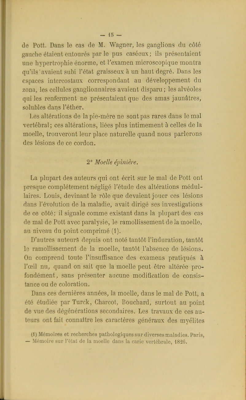 — 18 — de Pott. Dans le cas de M. Wagner, les ganglions du côté gauche étaient entourés par le pus caséeux; ils présentaient une hypertrophie énorme, et l'examen microscopique montra qu'ils'avaient subi l'état graisseux à un haut degré. Dans les espaces intercostaux correspondant au développement du zona, les cellules ganglionnaires avaient disparu ; les alvéoles qui les renferment ne présentaient que des amas jaunâtres, solubles dans l'éther. Les altérations de la pie-mère ne sont pas rares dans le mal vertébral; ces altérations, liées plus intimement à celles de la moelle, trouveront leur place naturelle quand nous parlerons des lésions de ce cordon. 2° Moelle épinièfe. La plupart des auteurs qui ont écrit sur le mal de Pott ont presque complètement négligé l'étude des altérations médul- laires. Louis, devinant le rôle que devaient jouer ces lésions dans l'évolution de la maladie, avait dirigé ses investigations de ce côté; il signale comme existant dans la plupart des cas de mal de Pott avec paralysie, le ramollissement de la moelle, au niveau du point comprimé (1). D'autres auteurs depuis ont noté tantôt l'induration, tantôt le ramollissement de la moelle, tantôt l'absence de lésions. On comprend toute l'insuffisance des examens pratiqués à l'œil nu, quand on sait que la moelle peut être altérée pro- fondément, sans présenter aucune modification de consis- tance ou de coloration. Dans ces dernières années, la moelle, dans le mal de Pott, a été étudiée par Turck, Charcot, Bouchard, surtout au point de vue des dégônérations secondaires. Les travaux de ces au- tours ont fait connaître les caractères généraux des myélites (1) Mémoires et recherches pathologiques sur diverses maladies. Paris, — Mémoire sur l'6tat de la moelle dans la carie vertébrale, 182G.