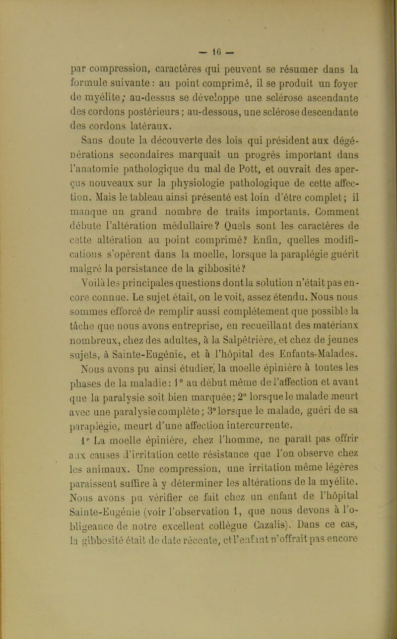 par compression, caractères qui peuvent se résumer dans la formule suivante : au point comprimé, il se produit un foyer de myélite; au-dessus se développe une sclérose ascendante des cordons postérieurs; au-dessous, une sclérose descendante des cordons latéraux. Sans doute la découverte des lois qui président aux dégé- nérations secondaires marquait un progrès important dans l'anatomie pathologique du mal de Pott, et ouvrait des aper- çus nouveaux sur la physiologie pathologique de cette affec- tion. Mais le tableau ainsi présenté est loin d'être complet; il manque un grand nombre de traits importants. Gomment débute l'altération médullaire? Quels sont les caractères de cette altération au point comprimé? Enfin, quelles modifi- cations s'opèrent dans la moelle, lorsque la paraplégie guérit malgré la persistance de la gibbosité? Voilà les principales questions dont la solution n'était pas en- core connue. Le sujet était, on le voit, assez étendu. Nous nous sommes efforcé de remplir aussi complètement que possible la tâche que nous avons entreprise, en recueillant des matérianx nombreux, chez des adultes, à la Salpêtrière, et chez déjeunes sujets, à Sainte-Eugénie, et à l'hôpital des Enfants-Malades. Nous avons pu ainsi étudier] la moelle épinière à toutes les phases de la maladie : 10 au début même de l'affection et avant que la paralysie soit bien marquée; 2° lorsque le malade meurt avec une paralysie complète; 3° lorsque le malade, guéri de sa paraplégie, meurt d'une affection intercurrente. 1° La moelle épinière, chez l'homme, ne parait pas offrir aux causes d'irritation cette résistance que l'on observe chez les animaux. Une compression, une irritation même légères paraissent suffire à y déterminer les altérations de la myélite. Nous avons pu vérifier ce fait chez un enfant de l'hôpital Sainte-Eugénie (voir l'observation 1, que nous devons à l'o- bligeance de notre excellent collègue Gazalis). Dans ce cas, la gibbosité était de date récente, ctl'enfmt n'offrait pas encore