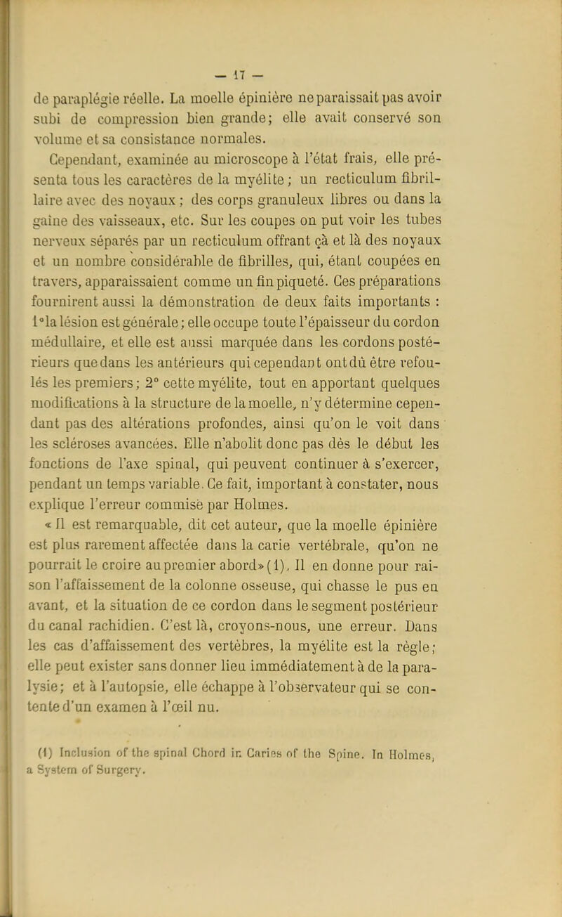 de paraplégie réelle. La. moelle épinière ne paraissait pas avoir subi de compression bien grande; elle avait conservé son volume et sa consistance normales. Cependant, examinée au microscope à l'état frais, elle pré- senta tous les caractères de la myélite; un recticulum fibril- laire avec des noyaux ; des corps granuleux libres ou dans la gaine des vaisseaux, etc. Sur les coupes on put voir les tubes nerveux séparés par un recticulum offrant çà et là des noyaux et un nombre considérable de fibrilles, qui, étant coupées en travers, apparaissaient comme un fin piqueté. Ces préparations fournirent aussi la démonstration de deux faits importants : l°la lésion est générale ; elle occupe toute l'épaisseur du cordon médullaire, et elle est aussi marquée dans les cordons posté- rieurs quedans les antérieurs qui cependant ontdû être refou- lés les premiers; 2° cette myélite, tout en apportant quelques modifications à la structure de la moelle, n'y détermine cepen- dant pas des altérations profondes, ainsi qu'on le voit dans les scléroses avancées. Elle n'abolit donc pas dès le début les fonctions de l'axe spinal, qui peuvent continuer à s'exercer, pendant un temps variable. Ce fait, important à constater, nous explique l'erreur commise par Holmes. « 11 est remarquable, dit cet auteur, que la moelle épinière est plus rarement affectée dans la carie vertébrale, qu'on ne pourrait le croire au premier abord» (1), Il en donne pour rai- son l'affaissement de la colonne osseuse, qui chasse le pus en avant, et la situation de ce cordon dans le segment postérieur du canal rachidien. C'est là, croyons-nous, une erreur. Dans les cas d'affaissement des vertèbres, la myélite est la règle; elle peut exister sans donner lieu immédiatement à de la para- lysie; et à l'autopsie, elle échappe à l'observateur qui se con- tente d'un examen à l'œil nu. 0) Inclusion of thc spinal Chorrl in Carias of thc Spino. In Holmes, a System of Surgcry.