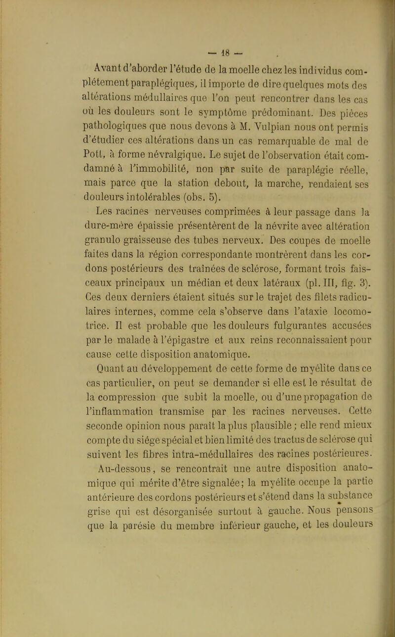 Avant d'aborder l'étude de la moelle chez les individus com- plètement paraplégiques, il importe de dire quelques mots des altérations médullaires que l'on peut rencontrer dans les cas où les douleurs sont le symptôme prédominant. Des pièces pathologiques que nous devons à M. Vulpian nous ont permis d'étudier ces altérations dans un cas remarquable de mal de PotL, à forme névralgique. Le sujet de l'observation était com- damné à l'immobilité, non par suite de paraplégie réelle, mais parce que la station debout, la marche, rendaient ses douleurs intolérables (obs. 5). Les racines nerveuses comprimées à leur passage dans la dure-mère épaissie présentèrent de la névrite avec altération granulo graisseuse des tubes nerveux. Des coupes de moelle faites dans la région correspondante montrèrent dans les cor- dons postérieurs des traînées de sclérose, formant trois fais- ceaux principaux un médian et deux latéraux (pl. III, fig. 3). Ces deux derniers étaient situés sur le trajet des filets radicu- laires internes, comme cela s'observe dans l'ataxie locomo- trice. Il est probable que les douleurs fulgurantes accusées par le malade à l'épigastre et aux reins reconnaissaient pour cause cette disposition anatomique. Quant au développement de cette forme de myélite dans ce cas particulier, on peut se demander si elle est le résultat de la compression que subit la moelle, ou d'une propagation de l'inflammation transmise par les racines nerveuses. Cette seconde opinion nous paraît la plus plausible ; elle rend mieux compte du siège spécial et bien limité des tractus de sclérose qui suivent les fibres intra-médullaires des racines postérieures. Au-dessous, se rencontrait une autre disposition anato- mique qui mérite d'être signalée; la myélite occupe la partie antérieure des cordons postérieurs et s'étend dans la substance grise qui est désorganisée surtout à gauche. Nous pensons que la parésie du membre inférieur gauche, et les douleurs