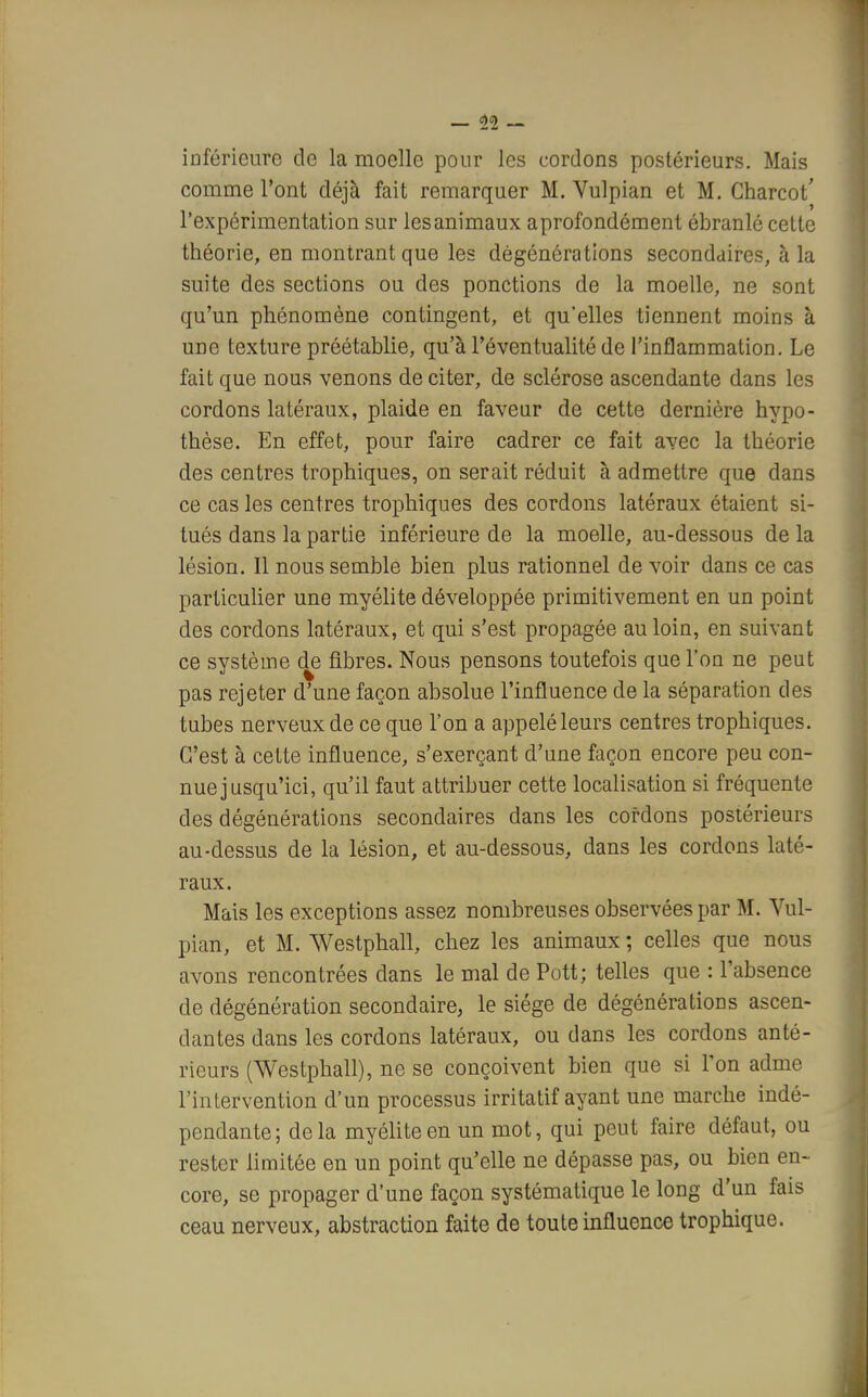 — 11 — inférieure de la moelle pour les cordons postérieurs. Mais comme l'ont déjà fait remarquer M. Vulpian et M. Charcot' l'expérimentation sur les animaux a profondément ébranlé cette théorie, en montrant que les dègénérations secondaires, à la suite des sections ou des ponctions de la moelle, ne sont qu'un phénomène contingent, et qu'elles tiennent moins à une texture préétablie, qu'à l'éventualité de l'inflammation. Le fait que nous venons de citer, de sclérose ascendante dans les cordons latéraux, plaide en faveur de cette dernière hypo- thèse. En effet, pour faire cadrer ce fait avec la théorie des centres trophiques, on serait réduit à admettre que dans ce cas les centres trophiques des cordons latéraux étaient si- tués dans la partie inférieure de la moelle, au-dessous de la lésion. Il nous semble bien plus rationnel de voir dans ce cas particulier une myélite développée primitivement en un point des cordons latéraux, et qui s'est propagée au loin, en suivant ce système de fibres. Nous pensons toutefois que l'on ne peut pas rejeter d'une façon absolue l'influence de la séparation des tubes nerveux de ce que l'on a appelé leurs centres trophiques. C'est à cette influence, s'exerçant d'une façon encore peu con- nue jusqu'ici, qu'il faut attribuer cette localisation si fréquente des dégénérations secondaires dans les cordons postérieurs au-dessus de la lésion, et au-dessous, dans les cordons laté- raux. Mais les exceptions assez nombreuses observées par M. Vul- pian, et M. Westphall, chez les animaux ; celles que nous avons rencontrées dans le mal de Pott; telles que : l'absence de dégénération secondaire, le siège de dégénérations ascen- dantes dans les cordons latéraux, ou dans les cordons anté- rieurs (Westphall), ne se conçoivent bien que si l'on adme l'intervention d'un processus irritatif ayant une marche indé- pendante ; de la myélite en un mot, qui peut faire défaut, ou rester limitée en un point qu'elle ne dépasse pas, ou bien en- core, se propager d'une façon systématique le long d'un fais ceau nerveux, abstraction faite de toute influence trophique.