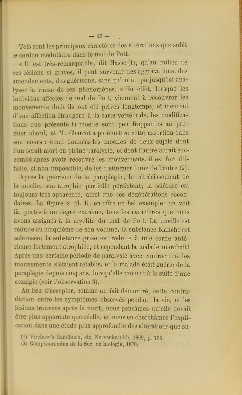 Tels sont les principaux caractères des altérations que subit le cordon médullaire dans le mal de Pott. « Il est très-remarquable, dit Hasse (1), qu'au milieu de ces lésions si graves, il peut survenir des aggravations, des amendements, des guérisons, sans qu'on ait pu jusqu'ici ana- lyser la cause de ces phénomènes. » En effet, lorsque les individus affectés de ma) de Pott, viennent à recouvrer les mouvements dont ils ont été privés longtemps, et meurent d'une affection étrangère à la carie vertébrale, les modifica- tions que présente la moelle sont peu frappantes au pre- mier abord, et M. Charcot a pu émettre cette assertion dans son cours : étant données les moelles de deux sujets dont l'un serait mort en pleine paralysie, et dont l'autre aurait suc- combé après avoir recouvré les mouvements, il est fort dif- ficile, si non impossible, de les distinguer l'une de l'autre (2). Après la guérison de la paraplégie, le rétrécissement de la moelle, son atrophie partielle persistent; la sclérose est toujours très-apparente, ainsi que les dégénérations secon- daires. La figure 2, pl. II, en offre un bel exemple; on voit là, portés à un degré extrême, tous les caractères que nous avons assignés à la myélite du mal de Pott. La moelle est réduite au cinquième de son volume, la substance blanche est sclérosée; la substance grise est réduite à une corne anté- rieure fortement atrophiée, et cependant la malade marchait! Après une certaine période de paralysie avec contracture, les mouvements s'étaient rétablis, et la malade était guérie de la paraplégie depuis cinq ans, lorsqu'elle mourut à la suite d'une coxalgie (voir l'observation 3). Au lieu d'accepter, comme un fait démontré, cette contra- diction entre les symptômes observés pendant la vie, et les lésions trouvées après la mort, nous pensâmes qu'elle devait être plus apparente que réelle, et nous en cherchâmes l'expli- cation dans une étude plus approfondie des altérations que su- (1) Virchow's Handbuch, etc. Nervcnkrankh, 18G9, p. 733. (2i Cornpte3-rendus de la Soc. de biologie, 1870.
