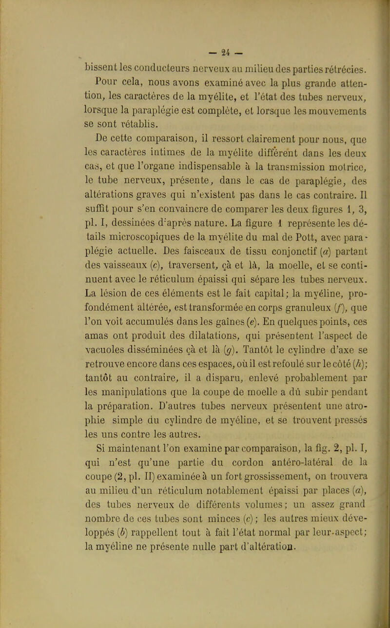 bissent les conducteurs nerveux au milieu des parties rélrécies. Pour cela, nous avons examiné avec la plus grande atten- tion, les caractères de la myélite, et l'état des tubes nerveux, lorsque la paraplégie est complète, et lorsque les mouvements se sont rétablis. De cette comparaison, il ressort clairement pour nous, que les caractères intimes de la myélite diffèrent dans les deux cari, et que l'organe indispensable à la transmission motrice, le tube nerveux, présente, dans le cas de paraplégie, des altérations graves qui n'existent pas dans le cas contraire. Il suffit pour s'en convaincre de comparer les deux figures 1, 3, pl. I, dessinées d:après nature. La figure 1 représente les dé- tails microscopiques de la myélite du mal de Pott, avec para- plégie actuelle. Des faisceaux de tissu conjonctif {a) partant des vaisseaux (c), traversent, çà et là, la moelle, et se conti- nuent avec le réticulum épaissi qui sépare les tubes nerveux. La lésion de ces éléments est le fait capital; la myéline, pro- fondément altérée, est transformée en corps granuleux (f), que l'on voit accumulés dans les gaines (e). En quelques points, ces amas ont produit des dilatations, qui présentent l'aspect de vacuoles disséminées çà et là {g). Tantôt le cylindre d'axe se retrouve encore dans ces espaces, où il est refoulé sur le côté [h); tantôt au contraire, il a disparu, enlevé probablement par les manipulations que la coupe de moelle a dû subir pendant la préparation. D'autres tubes nerveux présentent une atro- phie simple du cylindre de myéline, et se trouvent pressés les uns contre les autres. Si maintenant l'on examine par comparaison, la fig. 2, pl. I, qui n'est qu'une partie du cordon antéro-latéral de la coupe (2, pl. II) examinée à un fort grossissement, on trouvera au milieu d'un réticulum notablement épaissi par places (a), des tubes nerveux de différents volumes; un assez grand nombre de ces tubes sont minces (c) ; les autres mieux déve- loppés (b) rappellent tout à fait l'état normal par leur-aspect; la myéline ne présente nulle part d'altération.