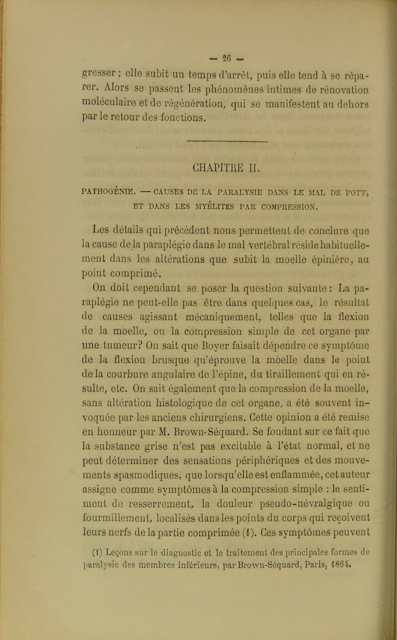 — 20 — gresser ; elle subit un temps d'arrêt, puis elle tend à se répa- rer. Alors se passent les phénomènes intimes de rénovation moléculaire et de régénération, qui se manifestent au dehors par le retour des fonctions. CHAPITRE II. PATHOGÉNIE. — CAUSES DE LA PARALYSIE DANS LE MAL DE POTT, ET DANS LES MYELITES PAR COMPRESSION. Les détails qui précèdent nous permettent de conclure que la cause de la paraplégie dans le mal vertébral réside habituelle- ment dans les altérations que subit la moelle épinière, au point comprimé. On doit cependant se poser la question suivante: La pa- raplégie ne peut-elle pas être dans quelques cas, le résultat de causes agissant mécaniquement, telles que la flexion de la moelle, ou la compression simple de cet organe par une tumeur? On sait que Boyer faisait dépendre ce symptôme de la flexion brusque qu'éprouve la moelle dans le point de la courbure angulaire de l'épine, du tiraillement qui en ré- sulte, etc. On sait également que la compression de la moelle, sans altération histologique de cet organe, a été souvent in- voquée par les anciens chirurgiens. Cette opinion a été remise en honneur par M. Browi>Séquard. Se fondant sur ce fait que la substance grise n'est pas excitable à l'état normal, et ne peut déterminer des sensations périphériques et des mouve- ments spasmodiques, que lorsqu'elle est enflammée, cet auteur assigne comme symptômes à la compression simple : le senti- ment de resserrement, la douleur pseudo-névralgique ou fourmillement, localisés dans les points du corps qui reçoivent leurs nerfs de la partie comprimée (1). Ces symptômes peuvent (i) Leçons sur le diagnostic et le traitement des principales formes de paralysie des membres inférieurs) par Brov.-n-Séquard, Paris, 18l3-i.