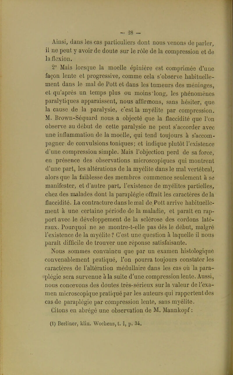 Ainsi, dans les cas particuliers dont nous venons de parler, il ne peut y avoir de doute sur le rôle de la compression et de la flexion. 2° Mais lorsque la moelle épinière est comprimée d'une façon lente et progressive, comme cela s'observe habituelle- ment dans le mal de Pott et dans les tumeurs des méninges, et qu'après un temps plus ou moins iong, les phénomènes paralytiques apparaissent, nous affirmons, sans hésiter, que la cause de la paralysie, c'est la myélite par compression. M. Brown-Séquard nous a objecté que la flaccidité que l'on observe au début de cette paralysie ne peut s'accorder avec une inflammation de la moelle, qui tend toujours à s'accom- pagner de convulsions toniques; et indique plutôt l'existence d'une compression simple. Mais l'objection perd de sa force, en présence des observations microscopiques qui montrent d'une part, les altérations cle la myélite dans le mal vertébral, alors que la faiblesse des membres commence seulement à se manifester, et d'autre part, l'existence de myélites partielles, chez des malades dont la paraplégie offrait les caractères delà flaccidité. La contracture dans le mal de Pott arrive habituelle- ment à une certaine période de la maladie, et paraît en rap- port avec le développement de la sclérose des cordons laté- raux. Pourquoi ne se montre-t-elle pas dès le début, malgré l'existence de la myélite ? C'est une question à laquelle il nous paraît difficile de trouver une réponse satisfaisante. Nous sommes convaincu que par un examen histologique convenablement pratiqué, l'on pourra toujours constater les caractères de l'altération médullaire dans les cas où la para- plégie sera survenue à la suite d'une compression lente. Aussi, nous concevons des doutes très-sérieux sur la valeur de l'exa- men microscopique pratiqué par les auteurs qui rapportent des cas de paraplégie par compression lente, sans myélite. Citons en abrégé une observation de M. Mannkopf : (I) Berlincr, kliu. Wocbens, t. I, p. 34.