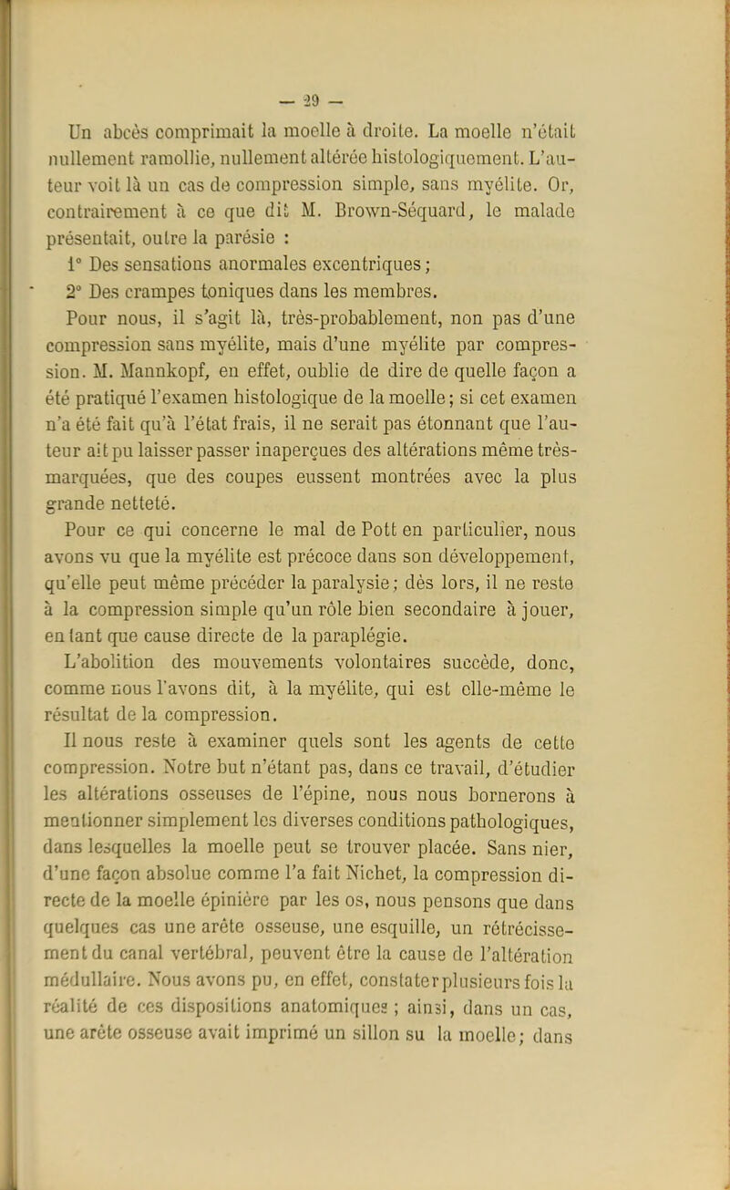 — -29 - Un abcès comprimait la moelle à droite. La moelle n'était nullement ramollie, nullement altérée kistologiqucment. L'au- teur voit là un cas de compression simple, sans myélite. Or, contrairement à ce que dit M. Brown-Séquard, le malade présentait, outre la parésie : i° Des sensations anormales excentriques ; 2° Des crampes toniques dans les membres. Pour nous, il s'agit là, très-probablement, non pas d'une compression sans myélite, mais d'une myélite par compres- sion. M. Mannkopf, en effet, oublie de dire de quelle façon a été pratiqué l'examen histologique de la moelle ; si cet examen n'a été fait qu'à l'état frais, il ne serait pas étonnant que l'au- teur ait pu laisser passer inaperçues des altérations même très- marquées, que des coupes eussent montrées avec la plus grande netteté. Pour ce qui concerne le mal de Pott en particulier, nous avons vu que la myélite est précoce dans son développement, qu'elle peut même précéder la paralysie; dès lors, il ne reste à la compression simple qu'un rôle bien secondaire à jouer, entant que cause directe de la paraplégie. L'abolition des mouvements volontaires succède, donc, comme nous l'avons dit, à la myélite, qui est elle-même le résultat de la compression. Il nous reste à examiner quels sont les agents de cette compression. Notre but n'étant pas, dans ce travail, d'étudier les altérations osseuses de l'épine, nous nous bornerons à mentionner simplement les diverses conditions pathologiques, dans lesquelles la moelle peut se trouver placée. Sans nier, d'une façon absolue comme l'a fait Nichet, la compression di- recte de la moelle épinière par les os, nous pensons que dans quelques cas une arête osseuse, une esquille, un rétrécisse- ment du canal vertébral, peuvent être la cause de l'altération médullaire. Nous avons pu, en effet, constaterplusicursfoisla réalité de ces dispositions anatomiquee ; ainsi, dans un cas, une arête osseuse avait imprimé un sillon su la moelle; dans