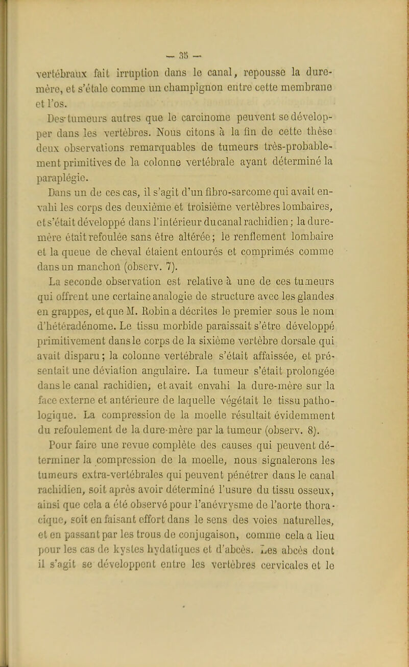 vertébraux fait irruption dans lo canal, repousse la dure- mère, et s'étale comme un champignon entre cette membrane et los. Des-tumeurs autres que le carcinome peuvent se dévelop- per dans les vertèbres. Nous citons à la fin de cette thèse deux observations remarquables de tumeurs très-probable- ment primitives de la colonne vertébrale ayant déterminé la paraplégie. Dans un de ces cas, il s'agit d'un fibro-sarcome qui avait en- vahi les corps des deuxième et troisième vertèbres lombaires, et s'était développé dans l'intérieur du canal rachidien; la dure- mère était refoulée sans être altérée; le renflement lombaire et la queue de cheval étaient entourés et comprimés comme dans un manchon (observ. 7). La seconde observation est relative à une de ces tumeurs qui offrent une certaine analogie de structure avec les glandes en grappes, et que M. Robin a décrites le premier sous le nom d'hétéradénome. Le tissu morbide paraissait s'être développé primitivement dans le corps de la sixième vertèbre dorsale qui avait disparu; la colonne vertébrale s'était affaissée, et pré- sentait une déviation angulaire. La tumeur s'était prolongée dans le canal rachidien, et avait envahi la dure-mère sur la face externe et antérieure de laquelle végétait le tissu patho- logique. La compression de la moelle résultait évidemment du refoulement de la dure-mère par la tumeur (observ. 8). Pour faire une revue complète des causes qui peuvent dé- terminer la compression de la moelle, nous signalerons les tumeurs extra-vertébrales qui peuvent pénétrer clans le canal rachidien, soit après avoir déterminé l'usure du tissu osseux, ainsi que cela a été observé pour l'anévrysme de l'aorte thora- cique, soit en faisant effort dans le sens des voies naturelles, et en passant par les trous de conjugaison, comme cela a lieu pour les cas de kystes hydatiques et d'abcès. Les abcès dont il s'agit se développent entre les vertèbres cervicales et le