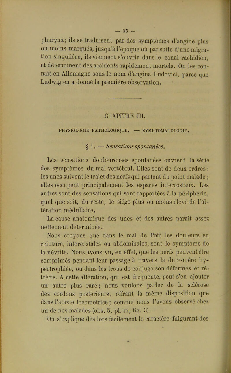 pharynx; ils se traduisent par des symptômes d'angine plus ou moins marqués, jusqu'à l'époque où par suite d'une migra- tion singulière, ils viennent s'ouvrir dans le canal rachidien, et déterminent des accidents rapidement mortels. On les con- naît en Allemagne sous le nom d'angina Ludovici, parce que Ludwig en a donné la première observation. CHAPITRE III. PHYSIOLOGIE PATHOLOGIQUE. — SYMPTOMA.TOLOGIE. § 1. — Sensations spontanées. Les sensations douloureuses spontanées ouvrent la série des symptômes du mal vertébral. Elles sont de deux ordres : les unes suivent le trajet des nerfs qui partent du point malade ; elles occupent principalement les espaces intercostaux. Les autres sont des sensations qui sont rapportées à la périphérie, quel que soit, du reste, le siège plus ou moins élevé de l'al- tération médullaire. La cause anatomique des unes et des autres paraît assez nettement déterminée. Nous croyons que dans le mal de Pott les douleurs en ceinture, intercostales ou abdominales, sont le symptôme de la névrite. Nous avons vu, en effet, que les nerfs peuvent être comprimés pendant leur passage à travers la dure-mère hy- pertrophiée, ou dans les trous de conjugaison déformés et ré- trécis. A cette altération, qui est fréquente, peut s'en ajouter un autre plus rare; nous voulons parler de la sclérose des cordons postérieurs, offrant la même disposition que dansl'ataxie locomotrice; comme nous l'avons observé chez un de nos malades (obs. 5, pl. m, fig. 3). On s'explique dès lors facilement le caractère fulgurant des