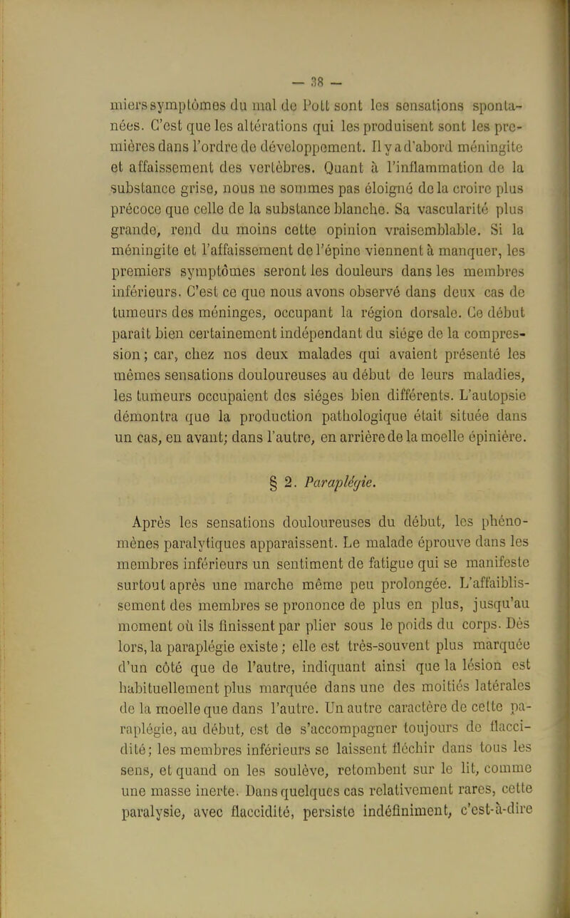 mi ers symptômes du mal de Pott sont les sensations sponta- nées. C'est que les altérations qui les produisent sont les pre- mières dans l'ordre de développement. Il y a d'abord méningite et affaissement des vertèbres. Quant à l'inflammation de la substance grise, nous ne sommes pas éloigné delà croire plus précoce que celle de la substance blanche. Sa vascularité plus grande, rend du moins cette opinion vraisemblable. Si la méningite et l'affaissement de l'épine viennent à manquer, les premiers symptômes seront les douleurs dans les membres inférieurs. C'est ce que nous avons observé dans deux cas de tumeurs des méninges, occupant la région dorsale. Ce début paraît bien certainement indépendant du siège de la compres- sion ; car, chez nos deux malades qui avaient présenté les mêmes sensations douloureuses au début de leurs maladies, les tumeurs occupaient des sièges bien différents. L'autopsie démontra que la production pathologique était située dans un cas, en avant; dans l'autre, en arrière de la moelle épinière. § 2. Paraplégie. Après les sensations douloureuses du début, les phéno- mènes paralytiques apparaissent. Le malade éprouve dans les membres inférieurs un sentiment de fatigue qui se manifeste surtout après une marche même peu prolongée. L'affaiblis- sement des membres se prononce de plus en plus, jusqu'au moment où ils finissent par plier sous le poids du corps. Dès lors, la paraplégie existe ; elle est très-souvent plus marquée d'un côté que de l'autre, indiquant ainsi que la lésion est habituellement plus marquée dans une des moitiés latérales de la moelle que dans l'autre. Un autre caractère de celte pa- raplégie, au début, est de s'accompagner toujours de flacci- dité; les membres inférieurs se laissent fléchir dans tous les sens, et quand on les soulève, retombent sur le lit, comme une masse inerte. Dans quelques cas relativement rares, cette paralysie, avec flaccidité, persiste indéfiniment, c'est-à-dire