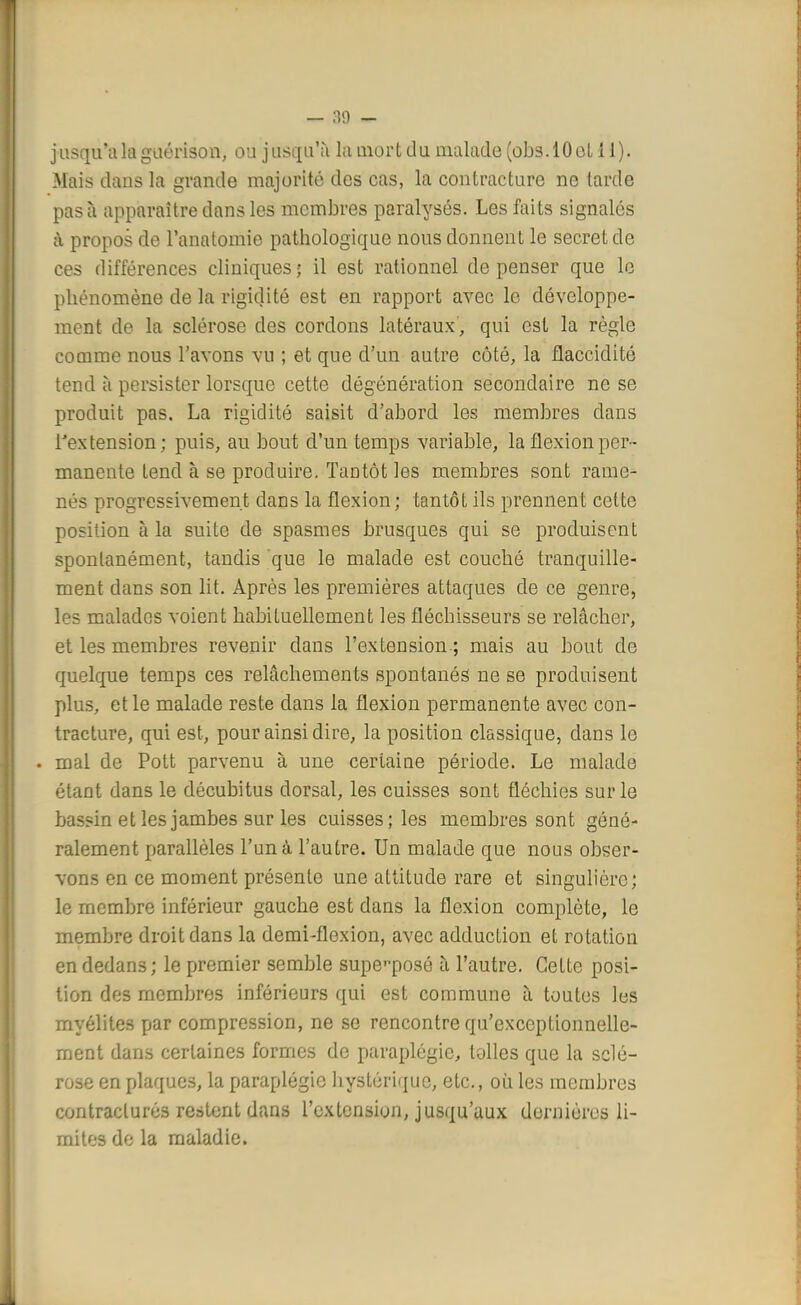 jusqu'à la gaérison, ou j usquïi la mort d u malade (obs .10 et H). Mais dans la grande majorité des cas, la contracture ne larde pas à apparaître dans les membres paralysés. Les faits signalés à propos de l'anatomie pathologique nous donnent le secret de ces différences cliniques; il est rationnel dépenser que le phénomène de la rigidité est en rapport avec le développe- ment de la sclérose des cordons latéraux, qui est la règle comme nous l'avons vu ; et que d'un autre côté, la flaccidité tend à persister lorsque cette dégénération secondaire ne se produit pas. La rigidité saisit d'abord les membres dans l'extension; puis, au bout d'un temps variable, la flexion per- manente tend à se produire. Tantôt les membres sont rame- nés progressivement dans la flexion ; tantôt ils prennent cette position à la suite de spasmes brusques qui se produisent spontanément, tandis que le malade est couché tranquille- ment dans son lit. Après les premières attaques de ce genre, les malades voient habituellement les fléchisseurs se relâcher, et les membres revenir dans l'extension ; mais au bout de quelque temps ces relâchements spontanés ne se produisent plus, et le malade reste dans la flexion permanente avec con- tracture, qui est, pour ainsi dire, la position classique, clans le . mal de Pott parvenu à une certaine période. Le malade étant dans le décubitus dorsal, les cuisses sont fléchies sur le bassin et les jambes sur les cuisses; les membres sont géné- ralement parallèles l'un à l'autre. Un malade que nous obser- vons en ce moment présente une attitude rare et singulière; le membre inférieur gauche est dans la flexion complète, le membre droit dans la demi-flexion, avec adduction et rotation en dedans; le premier semble supeposé à l'autre. Cette posi- tion des membres inférieurs qui est commune à toutes les myélites par compression, ne se rencontre qu'exceptionnelle- ment dans certaines formes de paraplégie, toiles que la sclé- rose en plaques, la paraplégie hystérique, etc., où les membres contraclurés restent dans l'extension, jusqu'aux dernières li- mites de la maladie.