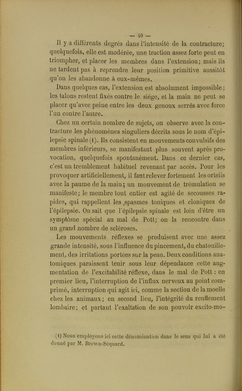 Il y a différents degrés dans l'intensité de la contracture; quelquefois, elle est modérée, une traction assez forte peut en triompher, et placer les membres dans l'extension; mais ils ne tardent pas à reprendre leur position primitive aussitôt qu'on les abandonne à eux-mêmes. Dans quelques cas, l'extension est absolument impossible; les talons restent fixés contre le siège, et la main ne peut se placer qu'avec peine entre les deux genoux serrés avec force l'un contre l'autre. Chez un certain nombre de sujets, on observe avec la con- tracture les phénomènes singuliers décrits sous le nom d'épi- lepsie spinale (1). Ils consistent en mouvements convulsifs des membres inférieurs, se manifestant plus souvent après pro- vocation, quelquefois spontanément. Dans ce dernier cas, c'est un tremblement habituel revenant par accès. Pour les provoquer artificiellement, il faut relever fortement les orteils avec la paume de la main; un mouvement de trémulation se manifeste; le membre tout entier est agité de secousses ra- pides, qui rappellent les spasmes toniques et cloniques de l'épilepsie. On sait que l'épilepsie spinale est loin d'être un symptôme spécial au mal de Pott; on la rencontre dans un grand nombre de scléroses. Les mouvements réflexes se produisent avec une assez grande intensité, sous l'influence du pincement, du chatouille- ment, des irritations portées sur la peau. Deux conditions ana- tomiques paraissent tenir sous leur dépendance cette aug- mentation de l'excitabilité réflexe, dans le mal de Pott : en premier lieu, l'interruption de l'influx nerveux au point com- primé, interruption qui agit ici, comme la section de la moelle chez les animaux ; en second lieu, l'intégrité du renflement lombaire; et partant l'exaltation de son pouvoir excito-mo- (I) Nous employons ici celte dénomination dans le sens qui lui a été donné par M. Biwn-Séquard.