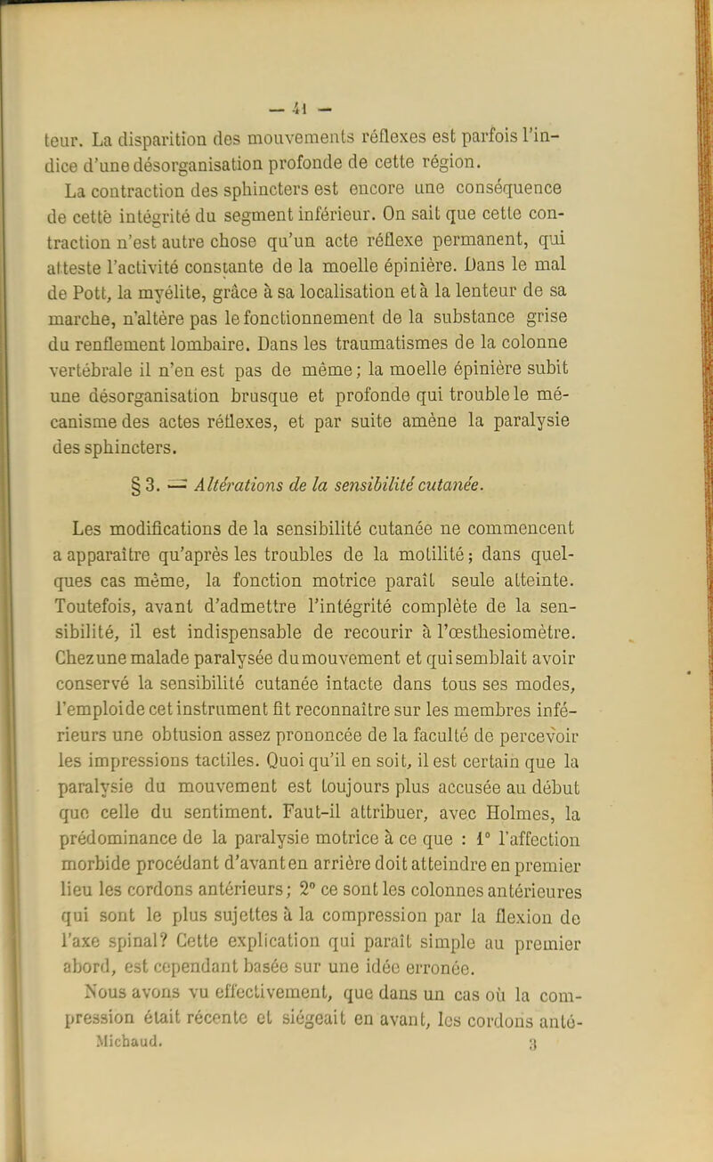 — -i l - leur. La disparition des mouvements réflexes est parfois l'in- dice d'une désorganisation profonde de cette région. La contraction des sphincters est encore une conséquence de cette intégrité du segment inférieur. On sait que cette con- traction n'est autre chose qu'un acte réflexe permanent, qui atteste l'activité constante de la moelle épinière. Dans le mal de Pott, la myélite, grâce à sa localisation et à la lenteur de sa marche, n'altère pas le fonctionnement de la substance grise du renflement lombaire. Dans les traumatismes de la colonne vertébrale il n'en est pas de même ; la moelle épinière subit une désorganisation brusque et profonde qui trouble le mé- canisme des actes réflexes, et par suite amène la paralysie des sphincters. § 3. — Altérations de la sensibilité cutanée. Les modifications de la sensibilité cutanée ne commencent a apparaître qu'après les troubles de la motilité; dans quel- ques cas même, la fonction motrice paraît seule atteinte. Toutefois, avant d'admettre l'intégrité complète de la sen- sibilité, il est indispensable de recourir à l'œsthesiomètre. Chezune malade paralysée dumouvement et qui semblait avoir conservé la sensibilité cutanée intacte dans tous ses modes, l'emploide cet instrument fit reconnaître sur les membres infé- rieurs une obtusion assez prononcée de la faculté de percevoir les impressions tactiles. Quoi qu'il en soit, il est certain que la paralysie du mouvement est toujours plus accusée au début que celle du sentiment. Faut-il attribuer, avec Holmes, la prédominance de la paralysie motrice à ce que : 1° l'affection morbide procédant d'avant en arrière doit atteindre en premier lieu les cordons antérieurs ; 2° ce sont les colonnes antérieures qui sont le plus sujettes à la compression par la flexion de l'axe spinal? Cette explication qui paraît simple au premier abord, est cependant basée sur une idée erronée. Nous avons vu effectivement, que dans un cas où la com- pression était récente et siégeait en avant, les cordons anté- Micbaud. 3