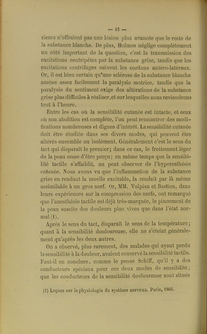 — %% — rieurs n'offraient pas une lésion plus avancée que le reste de la substance blanche. De plus, Holmes néglige complètement un côté important de la question, c'est la transmission des excitations centripètes par la substance grise, tandis que les excitations centrifuges suivent les cordons antéro-latéraux. Or, il est bien certain qu'une sclérose de la substance blanche amène assez facilement la paralysie motrice, tandis que la paralysie du sentiment exige des altérations de la substance grise plus difficiles à réaliser,et sur lesquelles nous reviendrons tout à l'heure. Entre les cas où la sensibilité cutanée est intacte, et ceux où son abolition est complète, l'on peut rencontrer des modi- fications nombreuses et dignes d'intérêt. La sensibilité cutanée doit être étudiée dans ses divers modes, qui peuvent être altérés ensemble ou isolément. Généralement c'est le sens du tact qui disparaît le premier; dans ce cas, le frottement léger de la peau cesse d'être perçu ; en même temps que la sensibi- lité tactile s'affaiblit, on peut observer de l'hyperesthésie cutanée. Nous avons vu que l'inflammation de la substance grise en rendant la moelle excitable, la rendait par là même assimilable à un gros nerf. Or, MM. Vulpian et Bastion, dans leurs expériences sur la compression des nerfs, ont remarqué que l'anesthésie tactile est déjà très-marquée, le pincement de la peau suscite des douleurs plus vives que dans l'état nor- mal (1). Après le sens du tact, disparaît le sens de la température ; quant à la sensibilité douloureuse, elle ne s'éteint générale- ment qu'après les deux autres. On a observé, plus rarement, des malades qui ayant perdu la sensibilité à la douleur, avaient conservé la sensibilité tactile. Faut-il en conclure, comme le pense Schiff, qu'il y a des conducteurs spéciaux pour ces deux modes de sensibilité; que les conducteurs de la sensibilité douloureuse sont situés (l) Leçons sur la physiologie du système nerveux. P.iris, 1866.