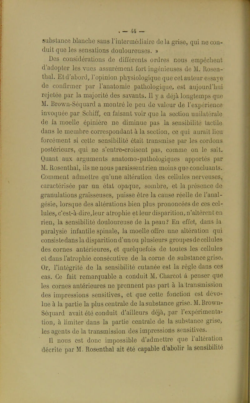substance blanche sans l'intermédiaire delà grise, qui ne con- duit que les sensations douloureuses. » Des considérations de différents ordres nous empêchent d'adopter les vues assurément fort ingénieuses de M. Rosen- thal. Et d'abord, l'opinion physiologique que cet auteur essaye de confirmer par l'anatomie pathologique, est aujourd'hui rejetée par la majorité des savants. Il y a déjà longtemps que M. Brown-Séquard a montré le peu de valeur de l'expérience invoquée par Schiff, en faisant voir que la section unilatérale de la moelle épinière ne diminue pas la sensibilité tactile dans le membre correspondant à la section, ce qui aurait lieu forcément si cette sensibilité était transmise par les cordons postérieurs, qui ne s'entre-croisent pas, comme on le sait. Quant aux arguments anatomo-pathologiques apportés par M. Rosenthal, ils ne nous paraissent rien moins que concluants. Comment admettre qu'une altération des cellules nerveuses, caractérisée par un état opaque, sombre, et la présence de granulations graisseuses, puisse être la cause réelle de l'anal- gésie, lorsque des altérations bien plus prononcées de ces cel- lules, c'est-à-dire,leur atrophie et leur disparition, n'altèrent en rien, la sensibilité douloureuse de la peau? En effet, dans la paralysie infantile spinale, la moelle offre une altération qui consiste dans la disparition d'un ou plusieurs groupes de cellules des cornes antérieures, et quelquefois de toutes les cellules et dans l'atrophie consécutive de la corne de substance grise. Or, l'intégrité de la sensibilité cutanée est la règle dans ces cas. Ce fait remarquable a conduit M. Charcot â penser que les cornes antérieures ne prennent pas part à la transmission des impressions sensitives, et que cette fonction est dévo- lue à la partie la plus centrale de la substance grise. M. Brown- Séquard avait été conduit d'ailleurs déjà, par l'expérimenta- tion, à limiter dans la partie centrale de la substance grise, les agents de la transmission des impressions sensitives. 11 nous est donc impossible d'admettre que l'altération décrite par M. Rosenthal ait été capable d'abolir la sensibilité