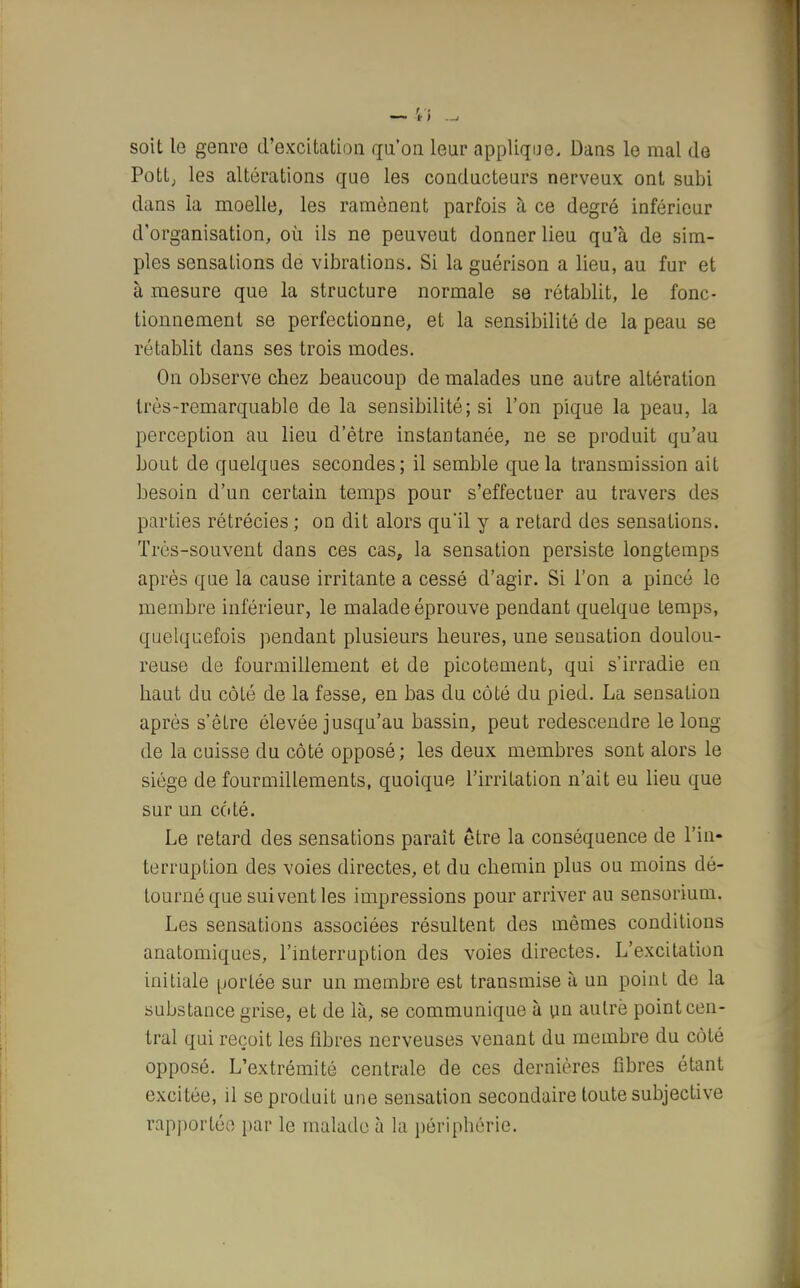 — 'il ^ soit le genre d'excitation qu'on leur applique. Dans le mal de Pott, les altérations que les conducteurs nerveux ont subi dans la moelle, les ramènent parfois à ce degré inférieur d'organisation, où ils ne peuveut donner lieu qu'à de sim- ples sensations de vibrations. Si la guérison a lieu, au fur et à mesure que la structure normale se rétablit, le fonc- tionnement se perfectionne, et la sensibilité de la peau se rétablit dans ses trois modes. On observe chez beaucoup de malades une autre altération très-remarquable de la sensibilité; si l'on pique la peau, la perception au lieu d'être instantanée, ne se produit qu'au bout de quelques secondes; il semble que la transmission ait besoin d'un certain temps pour s'effectuer au travers des parties rétrécies ; on dit alors qu'il y a retard des sensations. Très-souvent dans ces cas, la sensation persiste longtemps après que la cause irritante a cessé d'agir. Si l'on a pincé le membre inférieur, le malade éprouve pendant quelque temps, quelquefois pendant plusieurs heures, une sensation doulou- reuse de fourmillement et de picotement, qui s'irradie en haut du coté de la fesse, en bas du côté du pied. La sensation après s'êlre élevée jusqu'au bassin, peut redescendre le long de la cuisse du côté opposé; les deux membres sont alors le siège de fourmillements, quoique l'irritation n'ait eu lieu que sur un côté. Le retard des sensations paraît être la conséquence de l'in- terruption des voies directes, et du chemin plus ou moins dé- tourné que suivent les impressions pour arriver au sensorium. Les sensations associées résultent des mêmes conditions anatomiques, l'interruption des voies directes. L'excitation initiale portée sur un membre est transmise à un point de la substance grise, et de là, se communique à un aulrè point cen- tral qui reçoit les fibres nerveuses venant du membre du côté opposé. L'extrémité centrale de ces dernières fibres étant excitée, il se produit une sensation secondaire toute subjective rapportée par le malade à la périphérie.