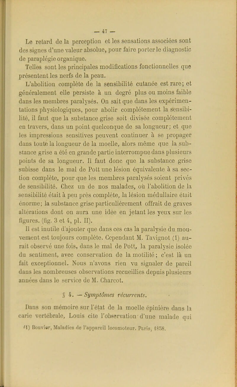 Le retard de la perception et les sensations associées sont des signes d'une valeur absolue, pour faire porterie diagnostic de paraplégie organique. Telles sont les principales modifications fonctionnelles que présentent les nerfs de la peau. L'abolition complète de la sensibilité cutanée est rare; et généralement elle persiste à un degré plus ou moins faible dans les membres paralysés. On sait que dans les expérimen- tations physiologiques, pour abolir complètement la sensibi- lité, il faut que la substance grise soit divisée complètement en travers, dans un point quelconque de sa longueur; et que les impressions sensilives peuvent continuer à se propager dans toute la longueur de la moelle, alors même que la sub- stance grise a été en grande partie interrompue dans plusieurs points de sa longueur. Ii faut donc que la substance grise subisse dans le mal de Polt une lésion équivalente à sa sec- tion complète, pour que les membres paralysés soient privés de sensibilité. Chez un de nos malades, où l'abolition de la sensibilité était à peu près complète, la lésion médullaire était énorme; la substance grise particulièrement offrait de graves altérations dont on aura une idée en jetant les yeux sur les figures, (fig. 3 et 4, pl. II). Il est inutile d'ajouter que dans ces cas la paralysie du mou- vement est toujours complète. Cependant M. ïavignot (1) au- rait observé une fois, dans le mal de Pott, la paralysie isolée du sentiment, avec conservation de lamotilité; c'est là un fait exceptionnel. Nous n'avons rien vu signaler de pareil dans les nombreuses observations recueillies depuis plusieurs années dans le service de M. Charcot. § 4. — Symptômes récurrents. Dans son mémoire sur l'état de la moelle épiniôre dans la carie vertébrale, Louis cite l'observation-d'une malade qui M) Bouviar, Maladies fie l'appareil locomoteur. P&ris. 1858.