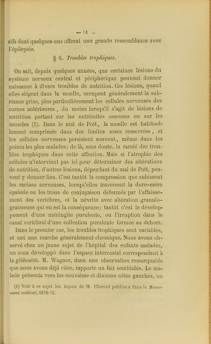 — M sifs dont quelques-uns offrenl une grande ressemblance avec 1 epilepsie. § 6. Troubles trophiques. On sait, depuis quelques années, que certaines lésions du système nerveux central et périphérique peuvent donner naissance à divers troubles de nutrition. Ces lésions, quand elles siègent dans la moelle, occupent généralement la sub- stance grise, plus particulièrement les cellules nerveuses des cornes antérieures , du moins lorsqu'il s'agit de lésions de nutrition portant sur les extrémités osseuses ou sur les muscles (1). Dans le mal de Pott, la moelle est habituel- lement comprimée dans des limites assez resserrées , et les cellules nerveuses persistent souvent, même dans les points les plus malades; de là, sans cloute, la rareté des trou- bles trophiques dans cette affection. Mais si l'atrophie des cellules n'intervient pas ici pour déterminer des altérations de nutrition, d'autres lésions, dépendant du mal de Pott, peu- vent y donner lieu. C'est tantôt la compression que subissent les racines nerveuses, lorsqu'elles traversent la dure-mère épaissie ou les trous de conjugaison déformés par l'affaisse- ment des vertèbres, et la névrite avec altération granulo- graisseuse qui en est la conséquence; tantôt c'est le dévelop- pement d'une méningite purulente, ou l'irruption dans le canal vertébral d'une collection purulente formée au dehors. Dans le premier cas, les troubles trophiques sont variables, et ont une marche généralement chronique. Nous avons ob- servé chez un jeune sujet de l'hôpital des enfants malades, un zona développé dans l'espace intercostal correspondant à la gibbosité. M. Wagner, dans une observation remarquable que nous avons déjà citée, rapporte un fait semblable. Le ma- lade présenta vers les neuvième et dixième côtes gauches, un (i) Voir à ce sujet les leçons de M. Charcot publiées dans le Mouve- ment médical, 1870-71.