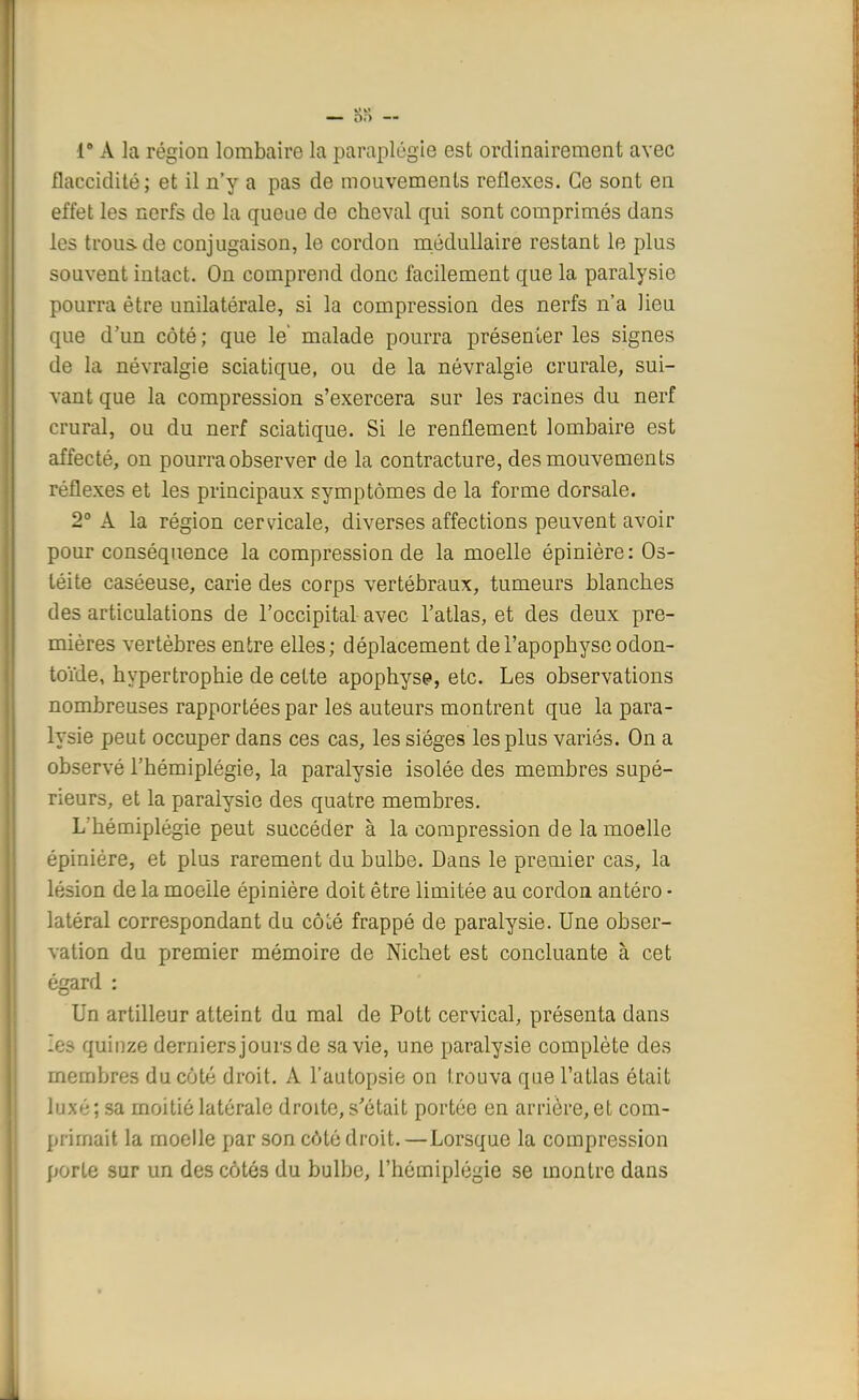 — 88 — Ie A la région lombaire la paraplégie est ordinairement avec flaccidité; et il n'y a pas de mouvements réflexes. Ce sont en effet les nerfs de la queue de cheval qui sont comprimés dans les trous de conjugaison, le cordon médullaire restant le plus souvent intact. On comprend donc facilement que la paralysie pourra être unilatérale, si la compression des nerfs n'a lieu que d'un côté; que le' malade pourra présenter les signes de la névralgie sciatique, ou de la névralgie crurale, sui- vant que la compression s'exercera sur les racines du nerf crural, ou du nerf sciatique. Si le renflement lombaire est affecté, on pourra observer de la contracture, des mouvements réflexes et les principaux symptômes de la forme dorsale. 2° A la région cervicale, diverses affections peuvent avoir pour conséquence la compression de la moelle épinière: Os- téite caséeuse, carie des corps vertébraux, tumeurs blanches des articulations de l'occipital avec l'atlas, et des deux pre- mières vertèbres entre elles; déplacement de l'apophyse odon- toïde, hypertrophie de cette apophyse, etc. Les observations nombreuses rapportées par les auteurs montrent que la para- lysie peut occuper dans ces cas, les sièges les plus variés. On a observé l'hémiplégie, la paralysie isolée des membres supé- rieurs, et la paralysie des quatre membres. L'hémiplégie peut succéder à la compression de la moelle épinière, et plus rarement du bulbe. Dans le premier cas, la lésion de la moelle épinière doit être limitée au cordon antéro ■ latéral correspondant du côlé frappé de paralysie. Une obser- vation du premier mémoire de Nichet est concluante à cet égard : Un artilleur atteint du mal de Pott cervical, présenta dans les quinze derniers jours de sa vie, une paralysie complète des membres du côté droit. A l'autopsie on trouva que l'atlas était luxé ; sa moitié latérale droite, s'était portée en arrière, et com- primait la moelle par son côté droit. —Lorsque la compression porte sur un des côtés du bulbe, l'hémiplégie se montre dans