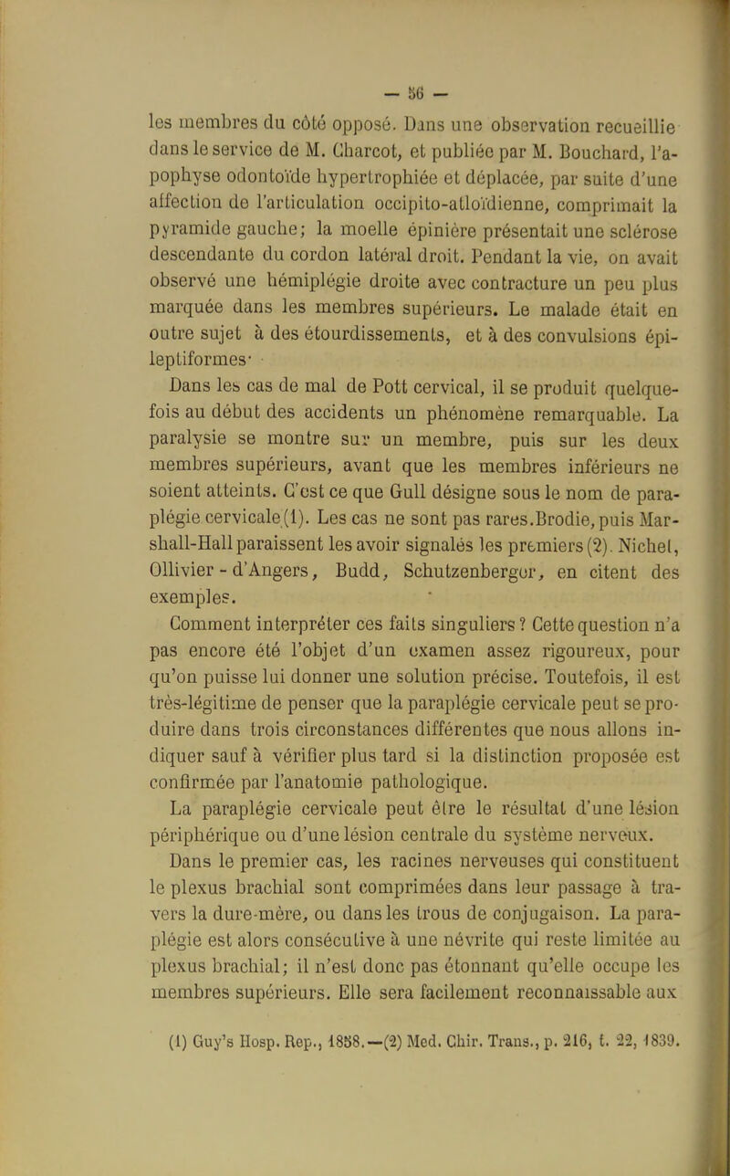 - ;>6 - les membres du côté opposé. Dans une observation recueillie dans le service de M. Gharcot, et publiée par M. Bouchard, l'a- pophyse odontoïde hypertrophiée et déplacée, par suite d'une alfection de l'articulation occipito-atloïdienne, comprimait la pyramide gauche; la moelle épinière présentait une sclérose descendante du cordon latéral droit. Pendant la vie, on avait observé une hémiplégie droite avec contracture un peu plus marquée dans les membres supérieurs. Le malade était en outre sujet à des étourdissements, et à des convulsions épi- leptiformes- Dans les cas de mal de Pott cervical, il se produit quelque- fois au début des accidents un phénomène remarquable. La paralysie se montre sur un membre, puis sur les deux membres supérieurs, avant que les membres inférieurs ne soient atteints. C'est ce que Gull désigne sous le nom de para- plégie cervicale(1). Les cas ne sont pas rares.Brodie, puis Mar- shall-Hall paraissent les avoir signalés les premiers (2). Nichel, Ollivier - d'Angers, Budd, Schutzenbergor, en citent des exemples. Gomment interpréter ces faits singuliers ? Cette question n'a pas encore été l'objet d'un examen assez rigoureux, pour qu'on puisse lui donner une solution précise. Toutefois, il est très-légitime de penser que la paraplégie cervicale peut se pro- duire dans trois circonstances différentes que nous allons in- diquer sauf à vérifier plus tard si la distinction proposée est confirmée par l'anatomie pathologique. La paraplégie cervicale peut être le résultat d'une lésion périphérique ou d'une lésion centrale du système nerveux. Dans le premier cas, les racines nerveuses qui constituent le plexus brachial sont comprimées dans leur passage à tra- vers la dure-mère, ou dans les trous de conjugaison. La para- plégie est alors consécutive à une névrite qui reste limitée au plexus brachial; il n'est donc pas étonnant qu'elle occupe les membres supérieurs. Elle sera facilement reconnaissable aux (1) Guy's Hosp. Rep., 1858.— (2) Med. Chir. Trans., p. 216, t. 22, 1839.