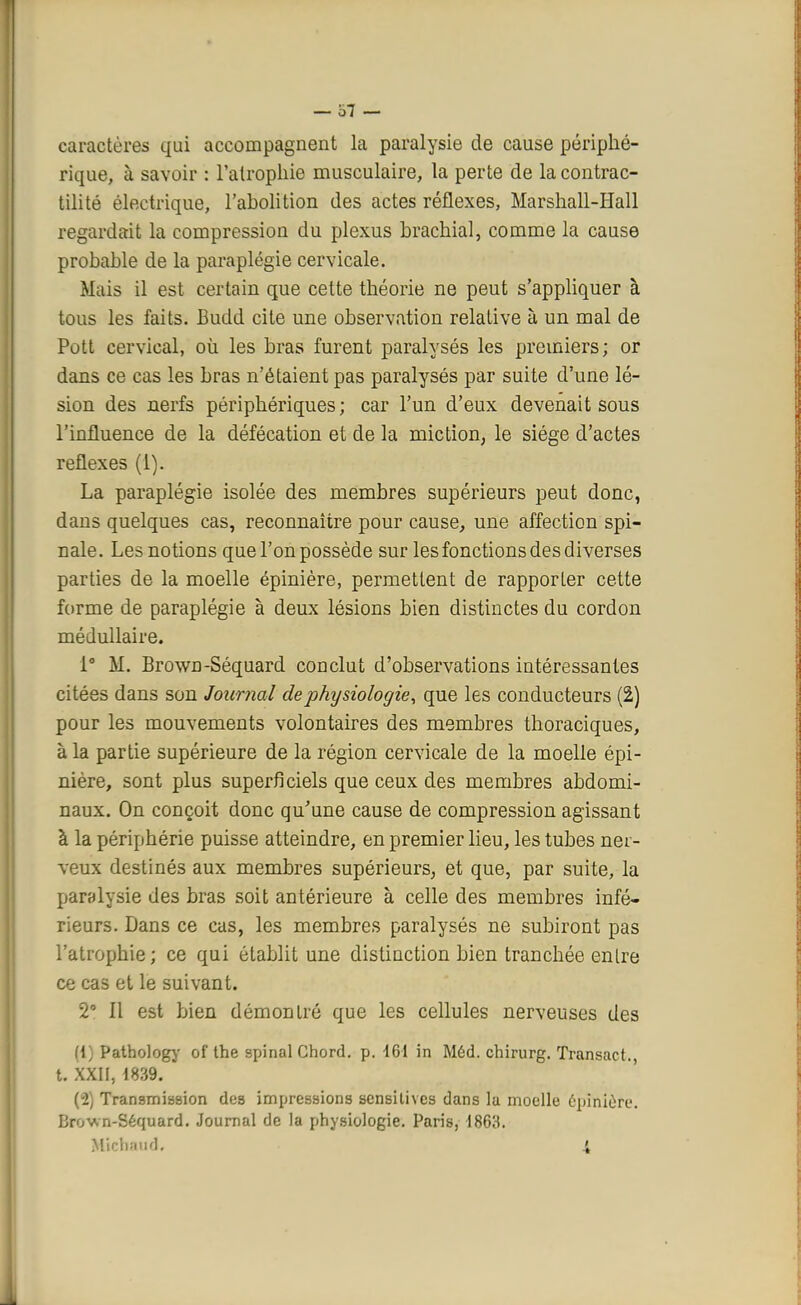 caractères qui accompagnent la paralysie de cause périphé- rique, à savoir : l'atrophie musculaire, la perte de la contrac- tilité électrique, l'abolition des actes réflexes, Marshall-Hall regardait la compression du plexus brachial, comme la cause probable de la paraplégie cervicale. Mais il est certain que cette théorie ne peut s'appliquer à tous les faits. Budd cite une observation relative à un mal de Pott cervical, où les bras furent paralysés les premiers; or dans ce cas les bras n'étaient pas paralysés par suite d'une lé- sion des nerfs périphériques ; car l'un d'eux devenait sous l'influence de la défécation et de la miction, le siège d'actes réflexes (1). La paraplégie isolée des membres supérieurs peut donc, dans quelques cas, reconnaître pour cause, une affection spi- nale. Les notions que l'on possède sur les fonctions des diverses parties de la moelle épinière, permettent de rapporter cette forme de paraplégie à deux lésions bien distinctes du cordon médullaire. 1° M. Brown-Séquard conclut d'observations intéressantes citées dans son Journal de physiologie, que les conducteurs (2) pour les mouvements volontaires des membres thoraciques, à la partie supérieure de la région cervicale de la moelle épi- nière, sont plus superficiels que ceux des membres abdomi- naux. On conçoit donc qu'une cause de compression agissant à la périphérie puisse atteindre, en premier lieu, les tubes ner- veux destinés aux membres supérieurs, et que, par suite, la paralysie des bras soit antérieure à celle des membres infé- rieurs. Dans ce cas, les membres paralysés ne subiront pas l'atrophie ; ce qui établit une distinction bien tranchée entre ce cas et le suivant. 2° Il est bien démontré que les cellules nerveuses des (1) Pathology of the spinal Chord. p. 461 in Méd. chirurg. Transact., t. XXII, 1839. (2) Transmission des impressions sensilives dans la moelle epinière. Brown-Séquard. Journal de la physiologie. Paris, 1863. Michaud, i