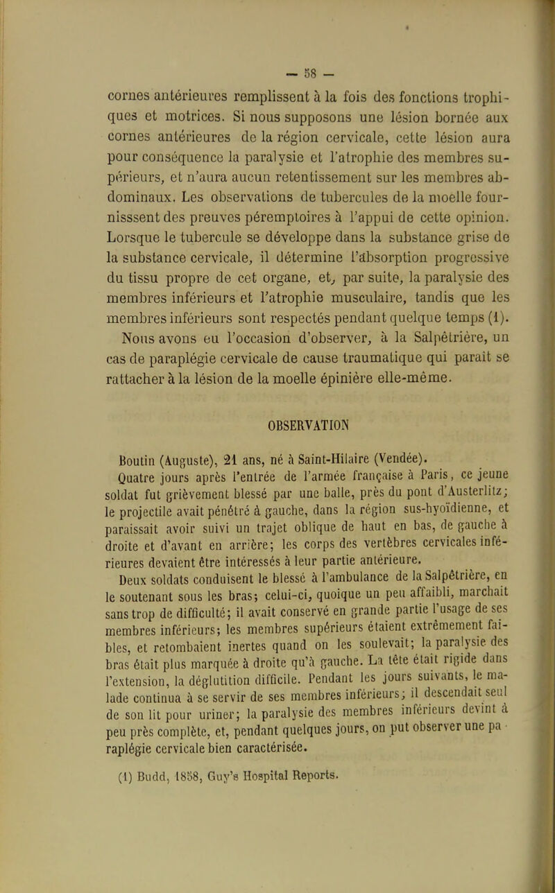 — 88 - cornes antérieures remplissent à la fois des fonctions trophi- ques et motrices. Si nous supposons une lésion bornée aux cornes antérieures de la région cervicale, cette lésion aura pour conséquence la paralysie et l'atrophie des membres su- périeurs, et n'aura aucun retentissement sur les membres ab- dominaux. Les observations de tubercules de la moelle four- nisssent des preuves péremptoires à l'appui de cette opinion. Lorsque le tubercule se développe dans la substance grise de la substance cervicale, il détermine l'absorption progressive du tissu propre de cet organe, et, par suite, la paralysie des membres inférieurs et l'atrophie musculaire, tandis que les membres inférieurs sont respectés pendant quelque temps (i). Nous avons eu l'occasion d'observer, à la Salpêtrière, un cas de paraplégie cervicale de cause traumatique qui parait se rattacher à la lésion de la moelle épinière elle-même. OBSERVATION Boutin (Auguste), 21 ans, né à Saint-Hilaire (Vendée). Quatre jours après l'entrée de l'armée française à Paris, ce jeune soldat fut grièvement blessé par une balle, près du pont d'Austerlitz; le projectile avait pénétré à gauche, clans la région sus-hyoïdienne, et paraissait avoir suivi un trajet oblique de haut en bas, de gauche à droite et d'avant en arrière; les corps des vertèbres cervicales infé- rieures devaient être intéressés à leur partie antérieure. Deux soldats conduisent le blessé à l'ambulance de la Salpêtrière, en le soutenant sous les bras-, celui-ci, quoique un peu affaibli, marchait sans trop de difficulté; il avait conservé en grande partie l'usage de ses membres inférieurs; les membres supérieurs étaient extrêmement fai- bles, et retombaient inertes quand on les soulevait; la paralysie des bras était plus marquée à droite qu'à gauche. Li tête était rigide dans l'extension, la déglutition difficile. Pendant les jours suivants, le ma- lade continua à se servir de ses membres inférieurs; il descendait seul de son lit pour uriner; la paralysie des membres inférieurs devint cà peu près complète, et, pendant quelques jours, on put observer une pa raplégie cervicale bien caractérisée. (I) Budd, 18o8, Guy's Hospital Reports.