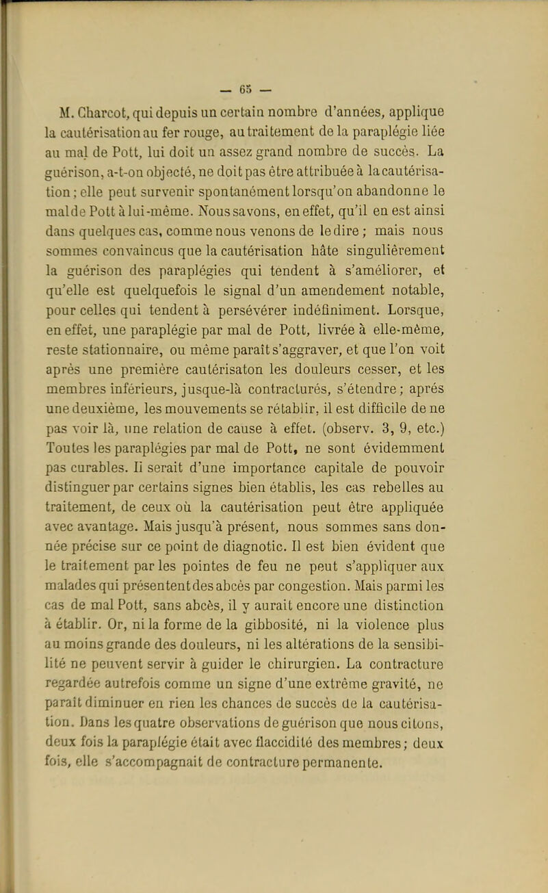 M. Gharcot, qui depuis un certain nombre d'années, applique la cautérisation au fer rouge, au traitement de la paraplégie liée au mal de Pott, lui doit un assez grand nombre de succès- La guérison, a-t-on objecté, ne doit pas être attribuée à la cautérisa- tion; elle peut survenir spontanément lorsqu'on abandonne le malde Pott à lai-même. Nous savons, en effet, qu'il en est ainsi dans quelques cas, comme nous venons de le dire ; mais nous sommes convaincus que la cautérisation hâte singulièrement la guérison des paraplégies qui tendent à s'améliorer, et qu'elle est quelquefois le signal d'un amendement notable, pour celles qui tendent à persévérer indéfiniment. Lorsque, en effet, une paraplégie par mal de Pott, livrée à elle-même, reste stationnaire, ou même paraît s'aggraver, et que l'on voit après une première cautérisaton les douleurs cesser, et les membres inférieurs, jusque-là contractures, s'étendre; après une deuxième, les mouvements se rétablir, il est difficile de ne pas voir là, une relation de cause à effet, (observ. 3, 9, etc.) Toutes les paraplégies par mal de Pott, ne sont évidemment pas curables. Iî serait d'une importance capitale de pouvoir distinguer par certains signes bien établis, les cas rebelles au traitement, de ceux où la cautérisation peut être appliquée avec avantage. Mais jusqu'à présent, nous sommes sans don- née précise sur ce point de diagnotic. Il est bien évident que le traitement par les pointes de feu ne peut s'appliquer aux malades qui présentent des abcès par congestion. Mais parmi les cas de mal Pott, sans abcès, il y aurait encore une distinction à établir. Or, ni la forme de la gibbosité, ni la violence plus au moins grande des douleurs, ni les altérations de la sensibi- lité ne peuvent servir à guider le chirurgien. La contracture regardée autrefois comme un signe d'une extrême gravité, ne paraît diminuer en rien les chances de succès de la cautérisa- tion. Dans les quatre observations de guérison que nous citons, deux fois la paraplégie était avec flaccidité des membres; doux fois, elle s'accompagnait de contracture permanente.