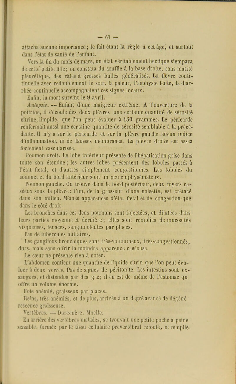 attacha aucune importance ; le fait étant la règle à cet âge', et surtout dans l'état de santé de l'enfant. Vers la fin du mois de mars, un état véritablement hectique s'empara de cette petite fille; on constata du souffle à la base droite, sans matilé pleurélique, des râles à grosses bulles généralisés. La frevre conti- tinuelle avec redoublement le soir, la pâleur, l'asphysie lente, la diar- rhée continuelle accompagnaient ces signes locaux. Enfin, la mort survint le 9 avril. Autopsie. — Enfant d'une maigreur extrême. A'l'ouverture de la poitrine, il s'écoule des deux plèvres une certaine quantité de sérosité citrine, limpide, que l'on peut évaluer à 150 grammes. Le péricarde renfermait aussi une certaine quantité de sérosité semblable à la précé- dente. Il n'y a sur le péricarde et sur la plèvre gauche aucun indice d'inflammation, ni de fausses membranes. La plèvre droiie est assez fortement vascularisée. Poumon droit. Le lobe inférieur présente de l'hépatisation grise dans toute son étendue ; les autres lobes présentent des lobules passés à l'état fœtal, et d'autres simplement congeslionnés. Les lobules du sommet et du bord antérieur sont un peu emphysémateux. Poumon gauche. On trouve dans le bord postérieur, deux foyers ca- séeux sous la plèvre; l'un, de la grosseur d'une noisette, est crétacé dans son milieu. Mêmes apparences d'état fœtal et de congestion que dans le côté droit. Les bronches dans ces deux poumons sont injectées, et dilatées dans leurs parties moyenne et dernière; elles sont remplies de mucosités visqueuses, tenaces, sanguinolentes par places. Pas de tubercules miliaires. Les ganglions bronchiques sont très-volumineux, très-congeslionnés, durs, mais sans offrir la moindre apparence caséeuse. Le cœur ne présente rien à noter. L'abdomen contient une quantité de liquide citrin que l'on peut éva- luer à deux verres. Pas de signes de péritonite. Les intestins sont ex- sangues, et distendus par des gaz; il en est de même de l'estomac qu offre un volume énorme. Foie anémié, graisseux par places. Reins, très-anéiniés, et de plus, arrivés à un degré avancé de dégéné rescence graisseuse. Vertèbres. — Dure-mère. Moelle. En arrière des vertèbres malades, se trouvait une petite poche â peine sensible, formée par le tissu cellulaire prevcrlébral refoulé, et remplie